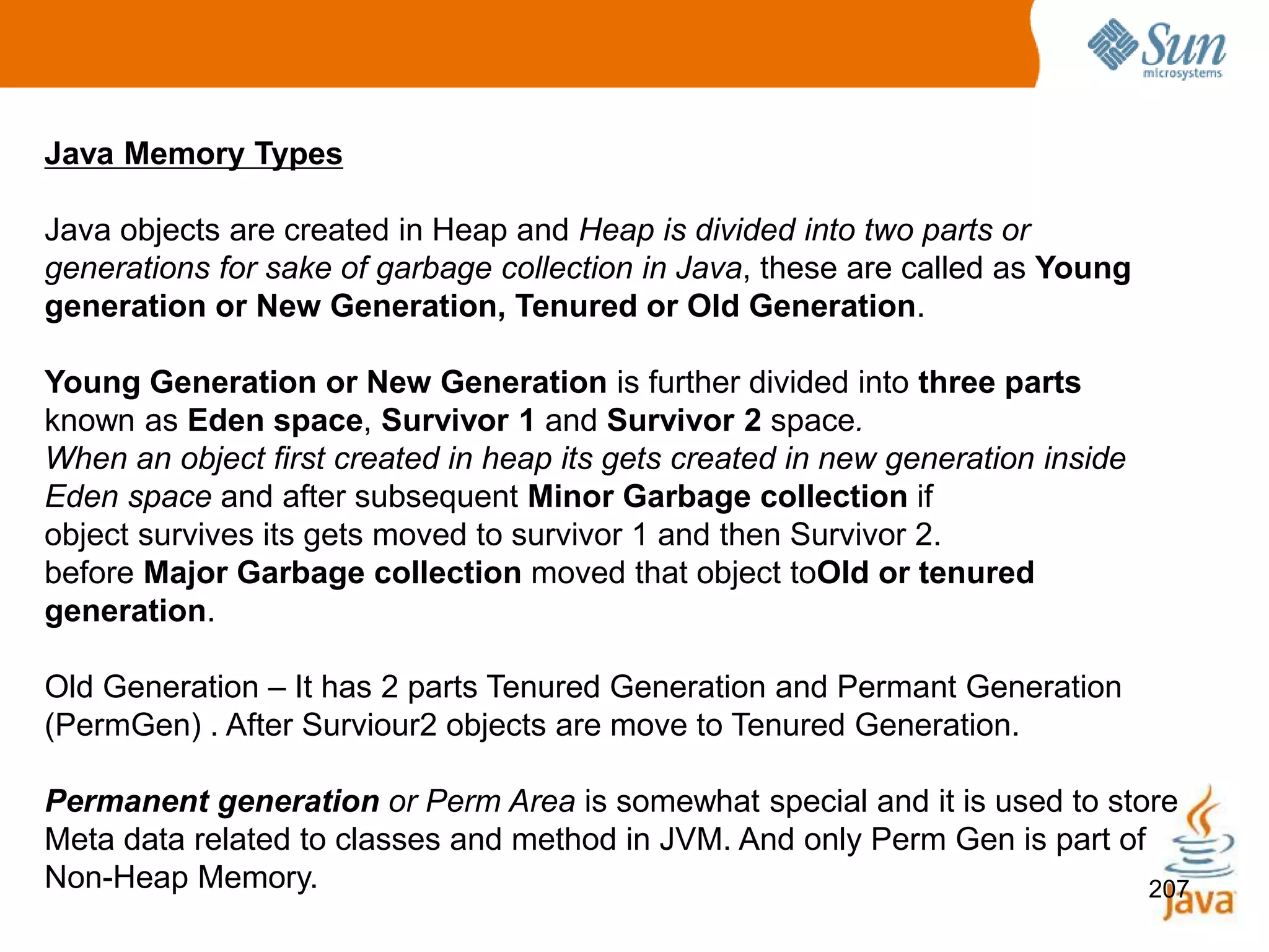207
Java Memory Types
Java objects are created in Heap and Heap is divided into two parts or
generations for sake of garbage collection in Java, these are called as Young
generation or New Generation, Tenured or Old Generation.
Young Generation or New Generation is further divided into three parts
known as Eden space, Survivor 1 and Survivor 2 space.
When an object first created in heap its gets created in new generation inside
Eden space and after subsequent Minor Garbage collection if
object survives its gets moved to survivor 1 and then Survivor 2.
before Major Garbage collection moved that object toOld or tenured
generation.
Old Generation – It has 2 parts Tenured Generation and Permant Generation
(PermGen) . After Surviour2 objects are move to Tenured Generation.
Permanent generation or Perm Area is somewhat special and it is used to store
Meta data related to classes and method in JVM. And only Perm Gen is part of
Non-Heap Memory.
 