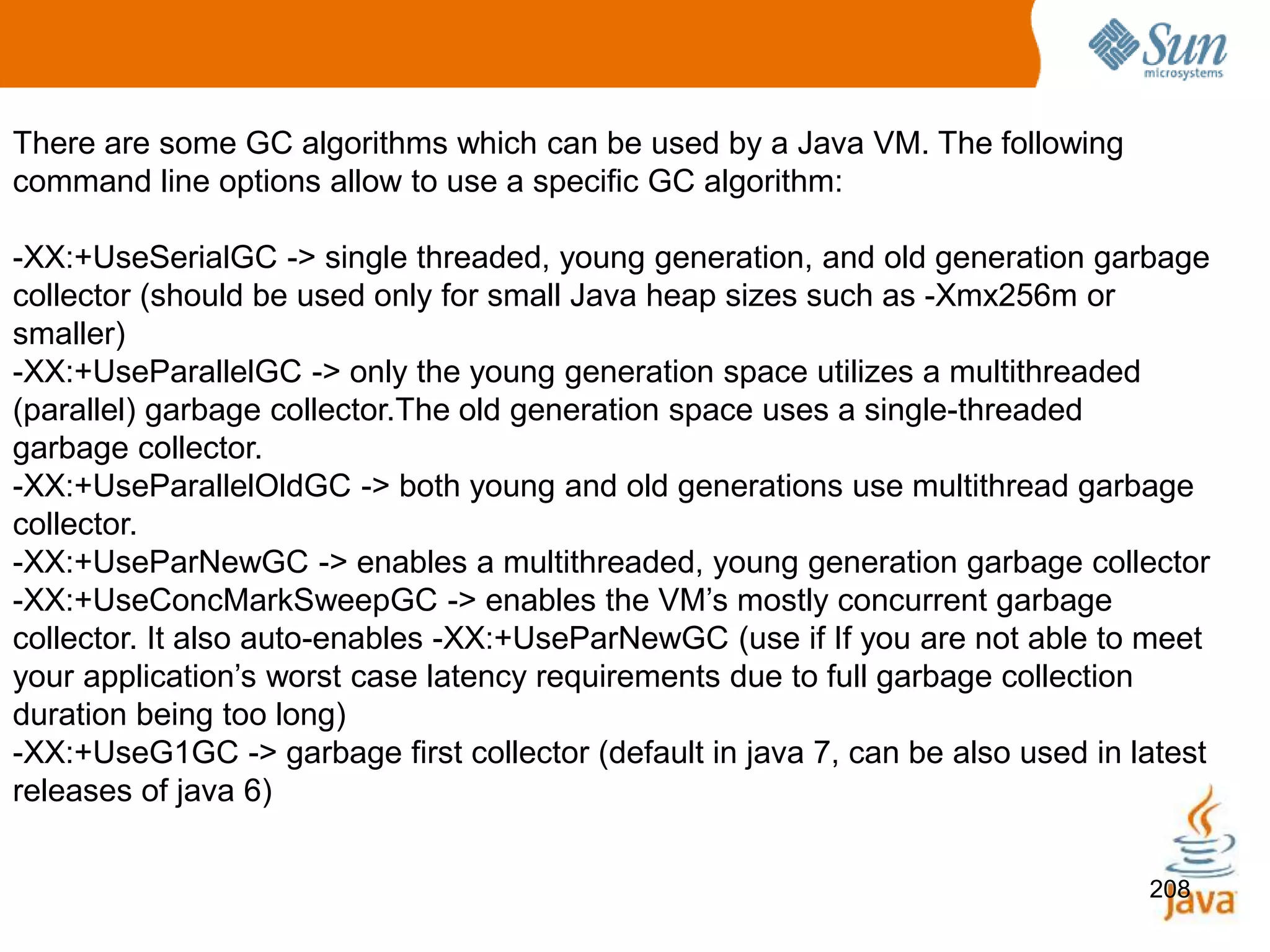 208
There are some GC algorithms which can be used by a Java VM. The following
command line options allow to use a specific GC algorithm:
-XX:+UseSerialGC -> single threaded, young generation, and old generation garbage
collector (should be used only for small Java heap sizes such as -Xmx256m or
smaller)
-XX:+UseParallelGC -> only the young generation space utilizes a multithreaded
(parallel) garbage collector.The old generation space uses a single-threaded
garbage collector.
-XX:+UseParallelOldGC -> both young and old generations use multithread garbage
collector.
-XX:+UseParNewGC -> enables a multithreaded, young generation garbage collector
-XX:+UseConcMarkSweepGC -> enables the VM’s mostly concurrent garbage
collector. It also auto-enables -XX:+UseParNewGC (use if If you are not able to meet
your application’s worst case latency requirements due to full garbage collection
duration being too long)
-XX:+UseG1GC -> garbage first collector (default in java 7, can be also used in latest
releases of java 6)
 