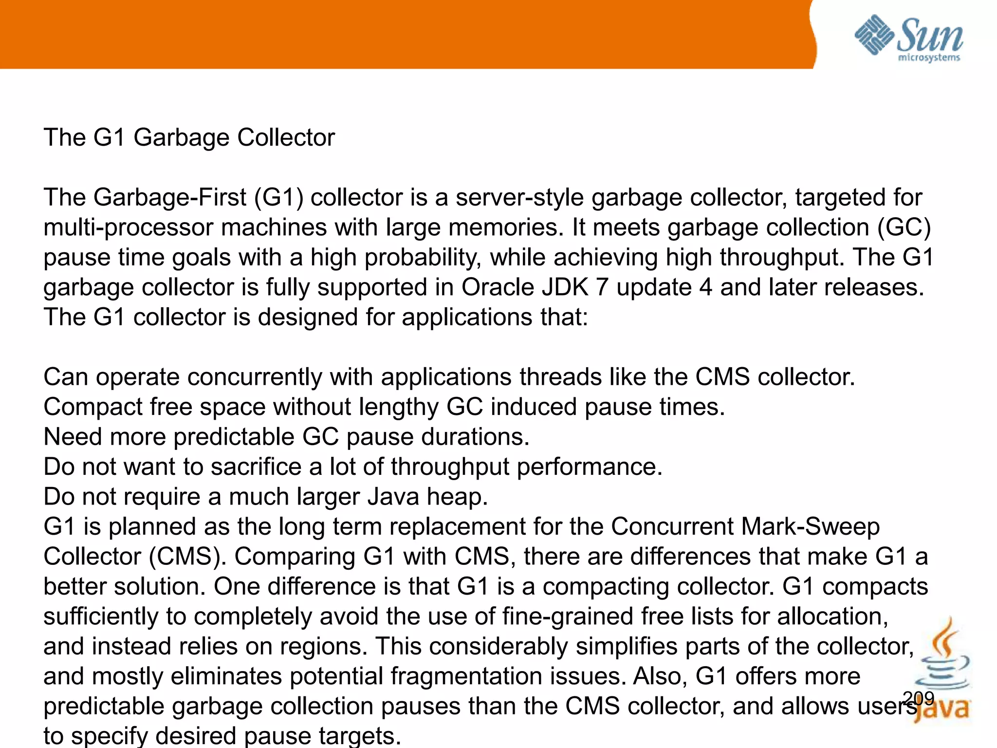 209
The G1 Garbage Collector
The Garbage-First (G1) collector is a server-style garbage collector, targeted for
multi-processor machines with large memories. It meets garbage collection (GC)
pause time goals with a high probability, while achieving high throughput. The G1
garbage collector is fully supported in Oracle JDK 7 update 4 and later releases.
The G1 collector is designed for applications that:
Can operate concurrently with applications threads like the CMS collector.
Compact free space without lengthy GC induced pause times.
Need more predictable GC pause durations.
Do not want to sacrifice a lot of throughput performance.
Do not require a much larger Java heap.
G1 is planned as the long term replacement for the Concurrent Mark-Sweep
Collector (CMS). Comparing G1 with CMS, there are differences that make G1 a
better solution. One difference is that G1 is a compacting collector. G1 compacts
sufficiently to completely avoid the use of fine-grained free lists for allocation,
and instead relies on regions. This considerably simplifies parts of the collector,
and mostly eliminates potential fragmentation issues. Also, G1 offers more
predictable garbage collection pauses than the CMS collector, and allows users
to specify desired pause targets.
 