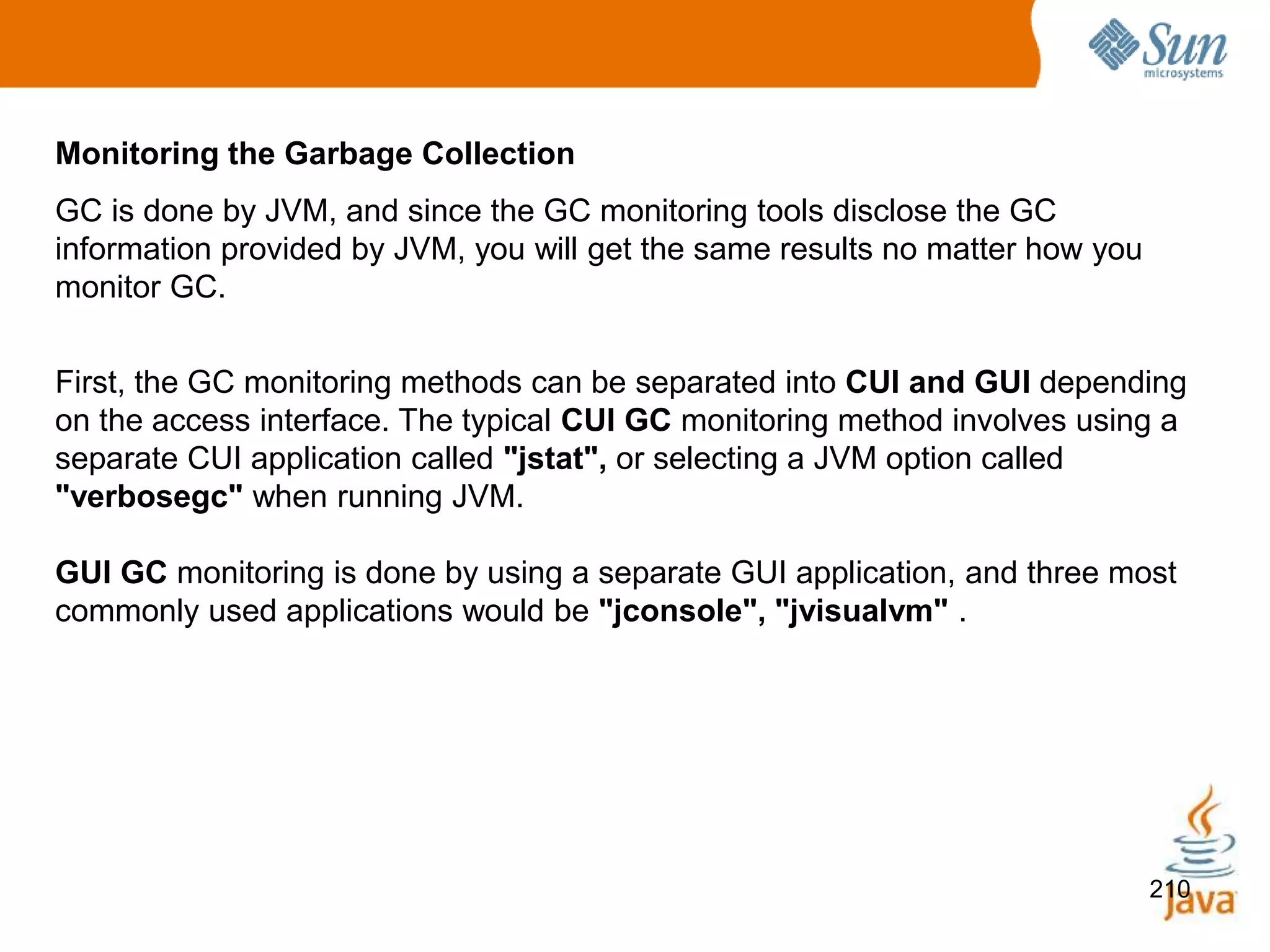 210
Monitoring the Garbage Collection
GC is done by JVM, and since the GC monitoring tools disclose the GC
information provided by JVM, you will get the same results no matter how you
monitor GC.
First, the GC monitoring methods can be separated into CUI and GUI depending
on the access interface. The typical CUI GC monitoring method involves using a
separate CUI application called "jstat", or selecting a JVM option called
"verbosegc" when running JVM.
GUI GC monitoring is done by using a separate GUI application, and three most
commonly used applications would be "jconsole", "jvisualvm" .
 