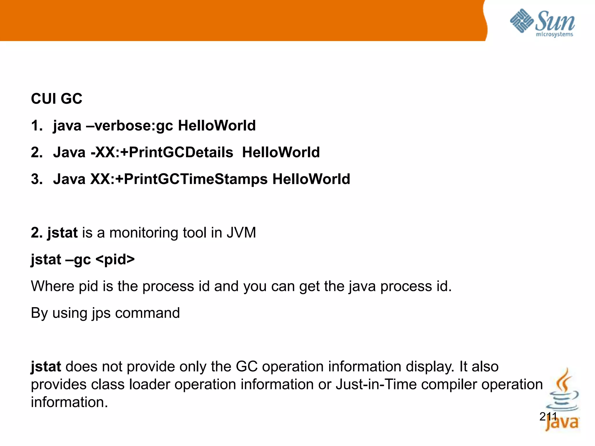 211
CUI GC
1. java –verbose:gc HelloWorld
2. Java -XX:+PrintGCDetails HelloWorld
3. Java XX:+PrintGCTimeStamps HelloWorld
2. jstat is a monitoring tool in JVM
jstat –gc <pid>
Where pid is the process id and you can get the java process id.
By using jps command
jstat does not provide only the GC operation information display. It also
provides class loader operation information or Just-in-Time compiler operation
information.
 