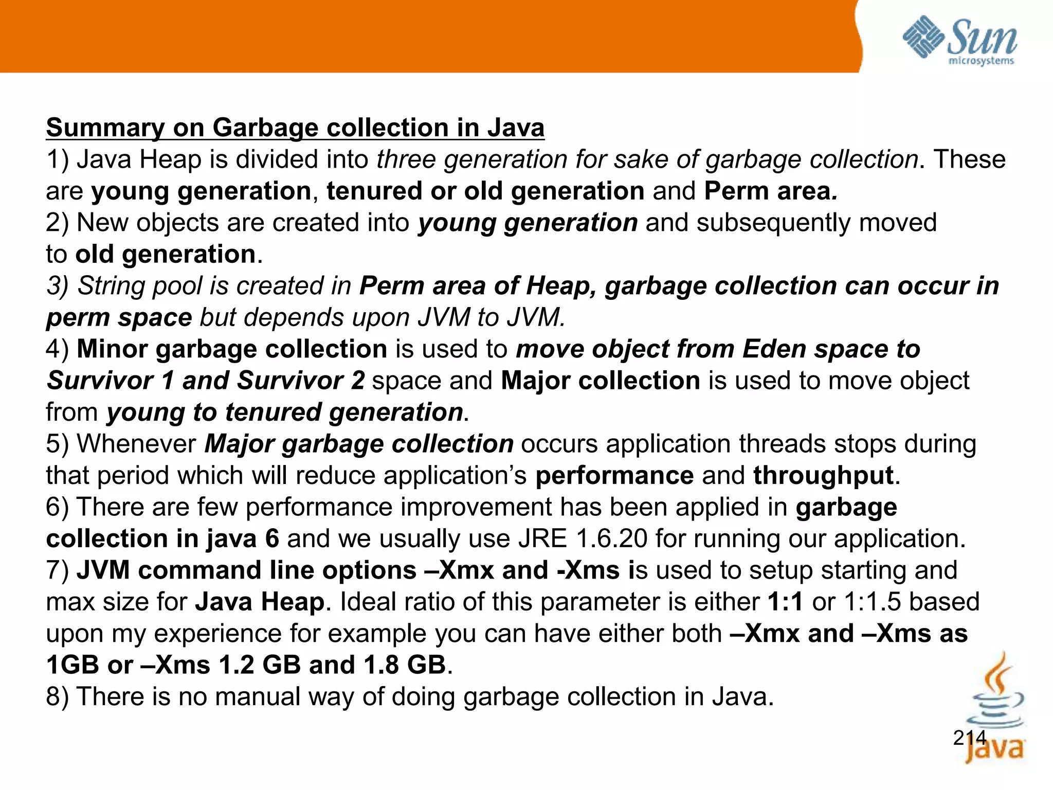 214
Summary on Garbage collection in Java
1) Java Heap is divided into three generation for sake of garbage collection. These
are young generation, tenured or old generation and Perm area.
2) New objects are created into young generation and subsequently moved
to old generation.
3) String pool is created in Perm area of Heap, garbage collection can occur in
perm space but depends upon JVM to JVM.
4) Minor garbage collection is used to move object from Eden space to
Survivor 1 and Survivor 2 space and Major collection is used to move object
from young to tenured generation.
5) Whenever Major garbage collection occurs application threads stops during
that period which will reduce application’s performance and throughput.
6) There are few performance improvement has been applied in garbage
collection in java 6 and we usually use JRE 1.6.20 for running our application.
7) JVM command line options –Xmx and -Xms is used to setup starting and
max size for Java Heap. Ideal ratio of this parameter is either 1:1 or 1:1.5 based
upon my experience for example you can have either both –Xmx and –Xms as
1GB or –Xms 1.2 GB and 1.8 GB.
8) There is no manual way of doing garbage collection in Java.
 
