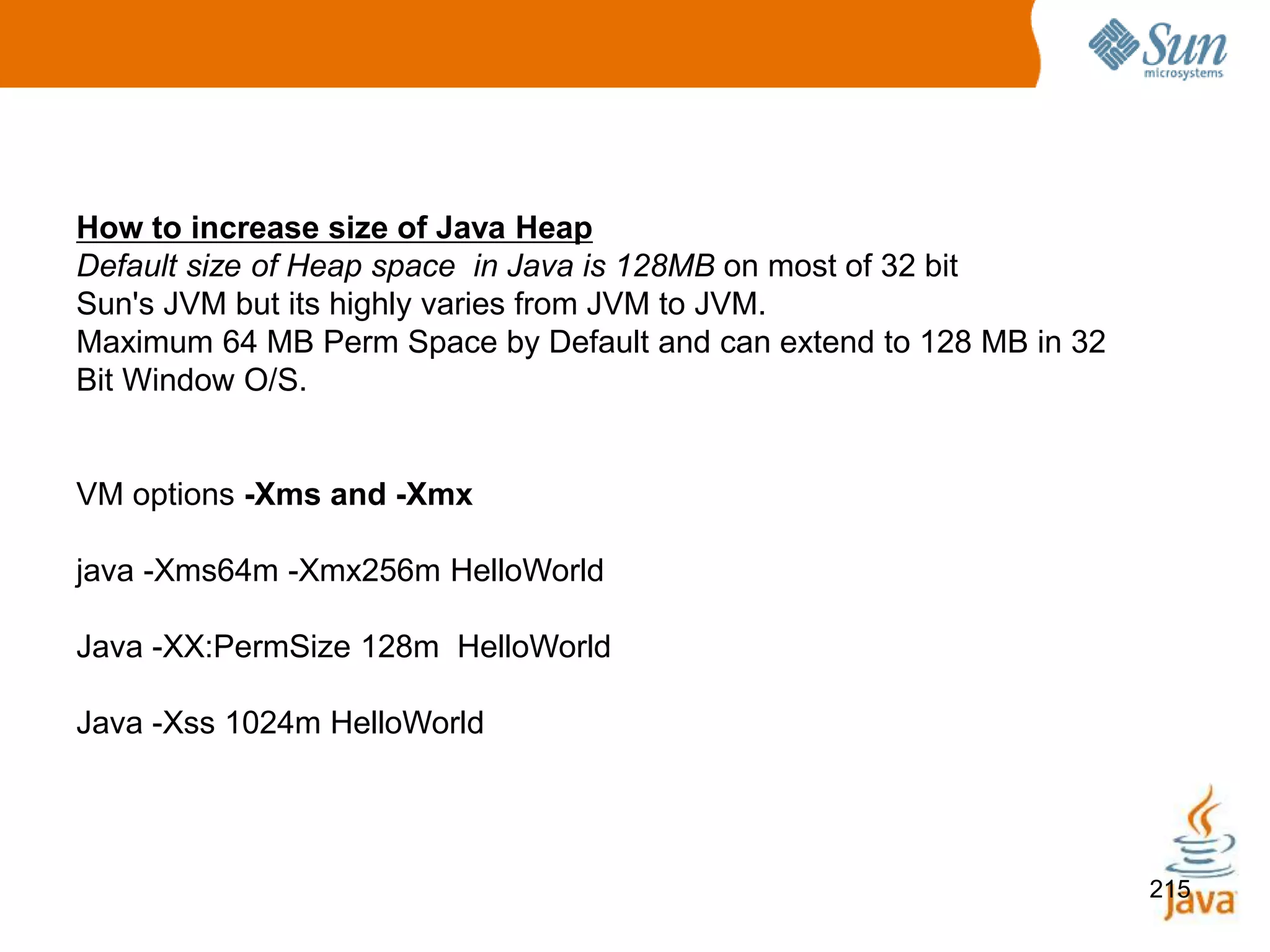 215
How to increase size of Java Heap
Default size of Heap space in Java is 128MB on most of 32 bit
Sun's JVM but its highly varies from JVM to JVM.
Maximum 64 MB Perm Space by Default and can extend to 128 MB in 32
Bit Window O/S.
VM options -Xms and -Xmx
java -Xms64m -Xmx256m HelloWorld
Java -XX:PermSize 128m HelloWorld
Java -Xss 1024m HelloWorld
 