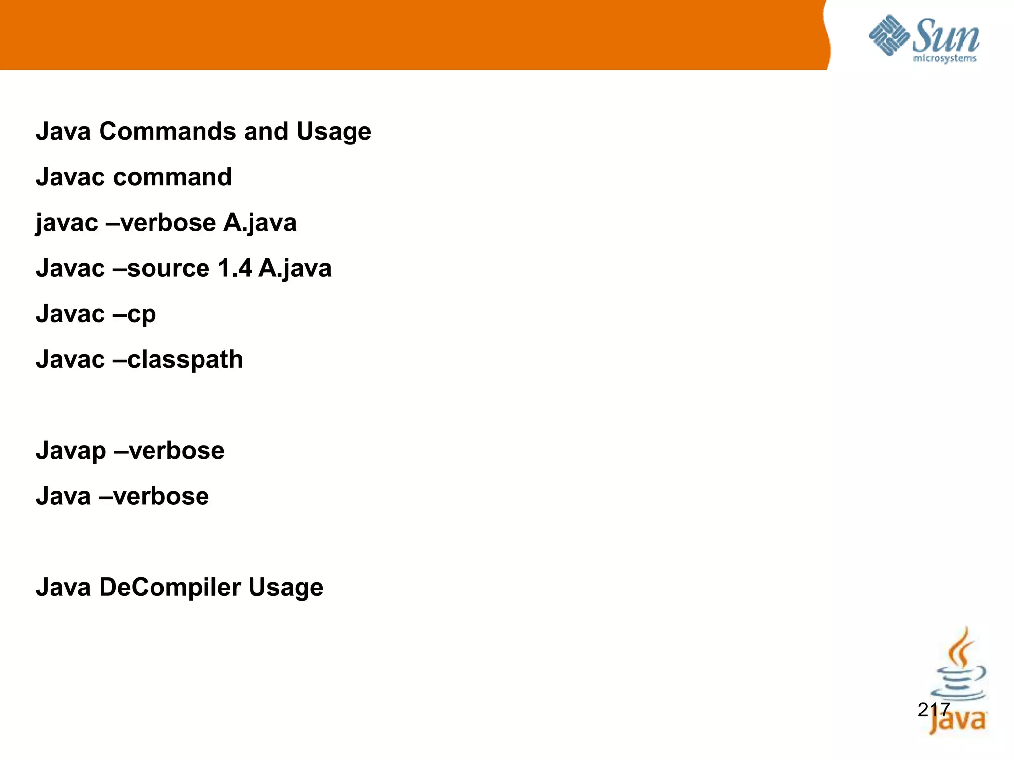 217
Java Commands and Usage
Javac command
javac –verbose A.java
Javac –source 1.4 A.java
Javac –cp
Javac –classpath
Javap –verbose
Java –verbose
Java DeCompiler Usage
 