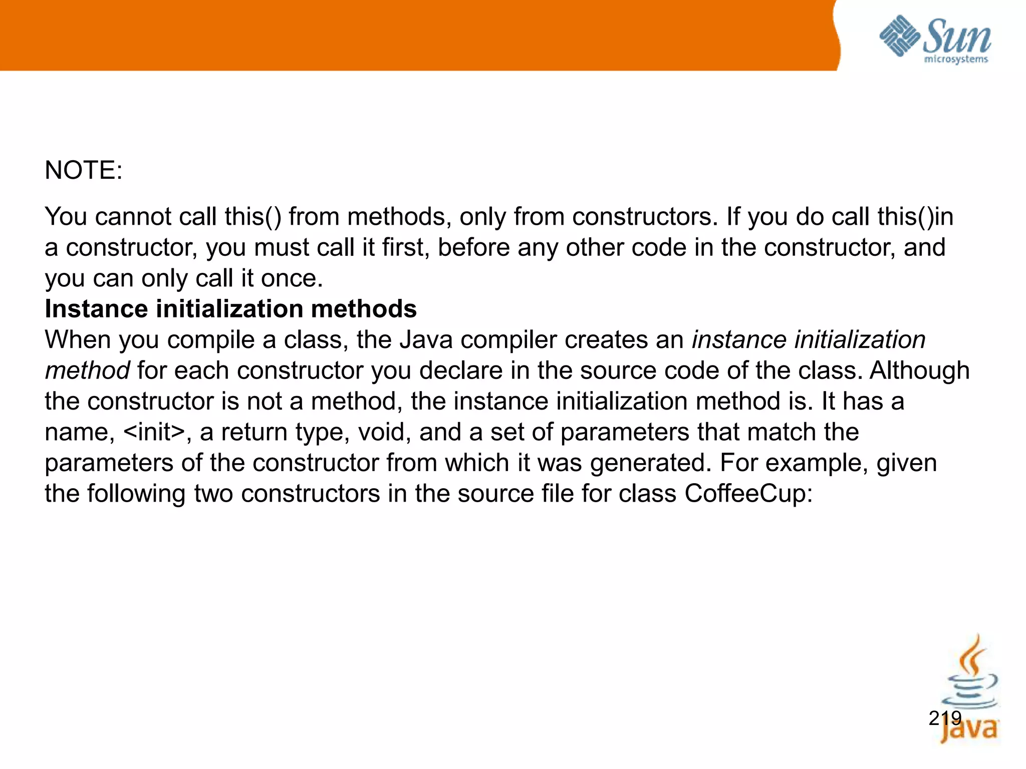 219
NOTE:
You cannot call this() from methods, only from constructors. If you do call this()in
a constructor, you must call it first, before any other code in the constructor, and
you can only call it once.
Instance initialization methods
When you compile a class, the Java compiler creates an instance initialization
method for each constructor you declare in the source code of the class. Although
the constructor is not a method, the instance initialization method is. It has a
name, <init>, a return type, void, and a set of parameters that match the
parameters of the constructor from which it was generated. For example, given
the following two constructors in the source file for class CoffeeCup:
 