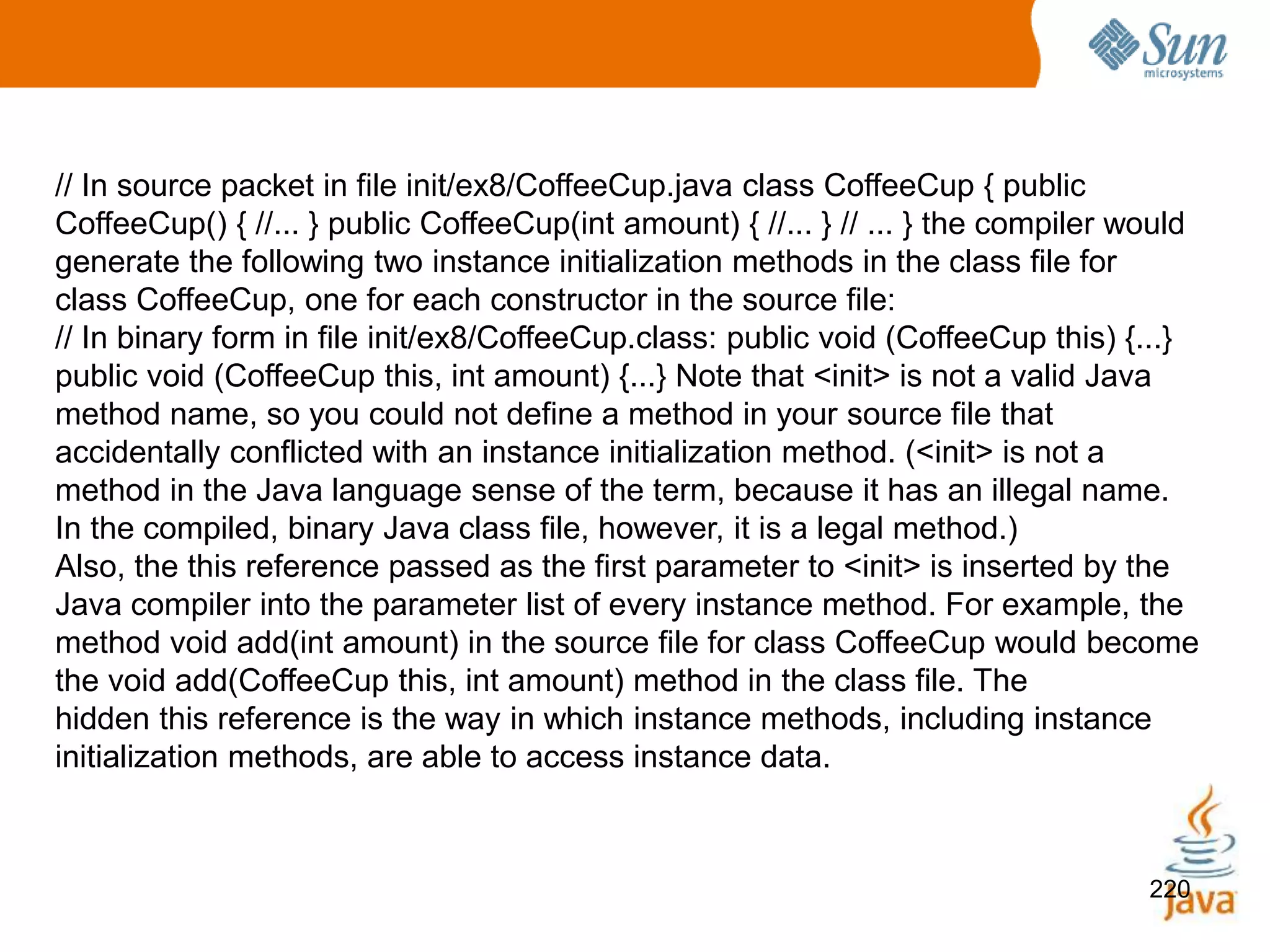 220
// In source packet in file init/ex8/CoffeeCup.java class CoffeeCup { public
CoffeeCup() { //... } public CoffeeCup(int amount) { //... } // ... } the compiler would
generate the following two instance initialization methods in the class file for
class CoffeeCup, one for each constructor in the source file:
// In binary form in file init/ex8/CoffeeCup.class: public void (CoffeeCup this) {...}
public void (CoffeeCup this, int amount) {...} Note that <init> is not a valid Java
method name, so you could not define a method in your source file that
accidentally conflicted with an instance initialization method. (<init> is not a
method in the Java language sense of the term, because it has an illegal name.
In the compiled, binary Java class file, however, it is a legal method.)
Also, the this reference passed as the first parameter to <init> is inserted by the
Java compiler into the parameter list of every instance method. For example, the
method void add(int amount) in the source file for class CoffeeCup would become
the void add(CoffeeCup this, int amount) method in the class file. The
hidden this reference is the way in which instance methods, including instance
initialization methods, are able to access instance data.
 