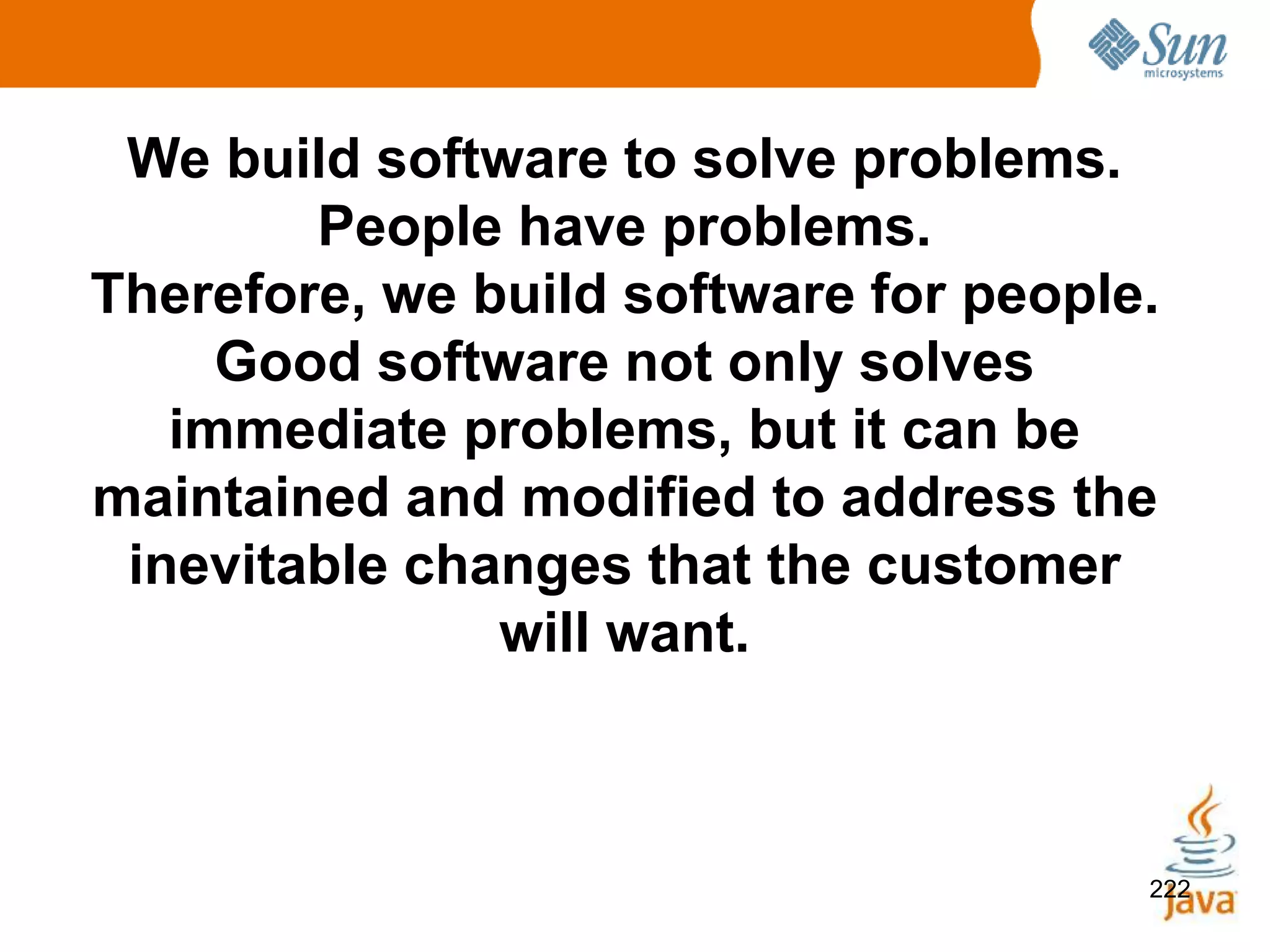 222
We build software to solve problems.
People have problems.
Therefore, we build software for people.
Good software not only solves
immediate problems, but it can be
maintained and modified to address the
inevitable changes that the customer
will want.
 
