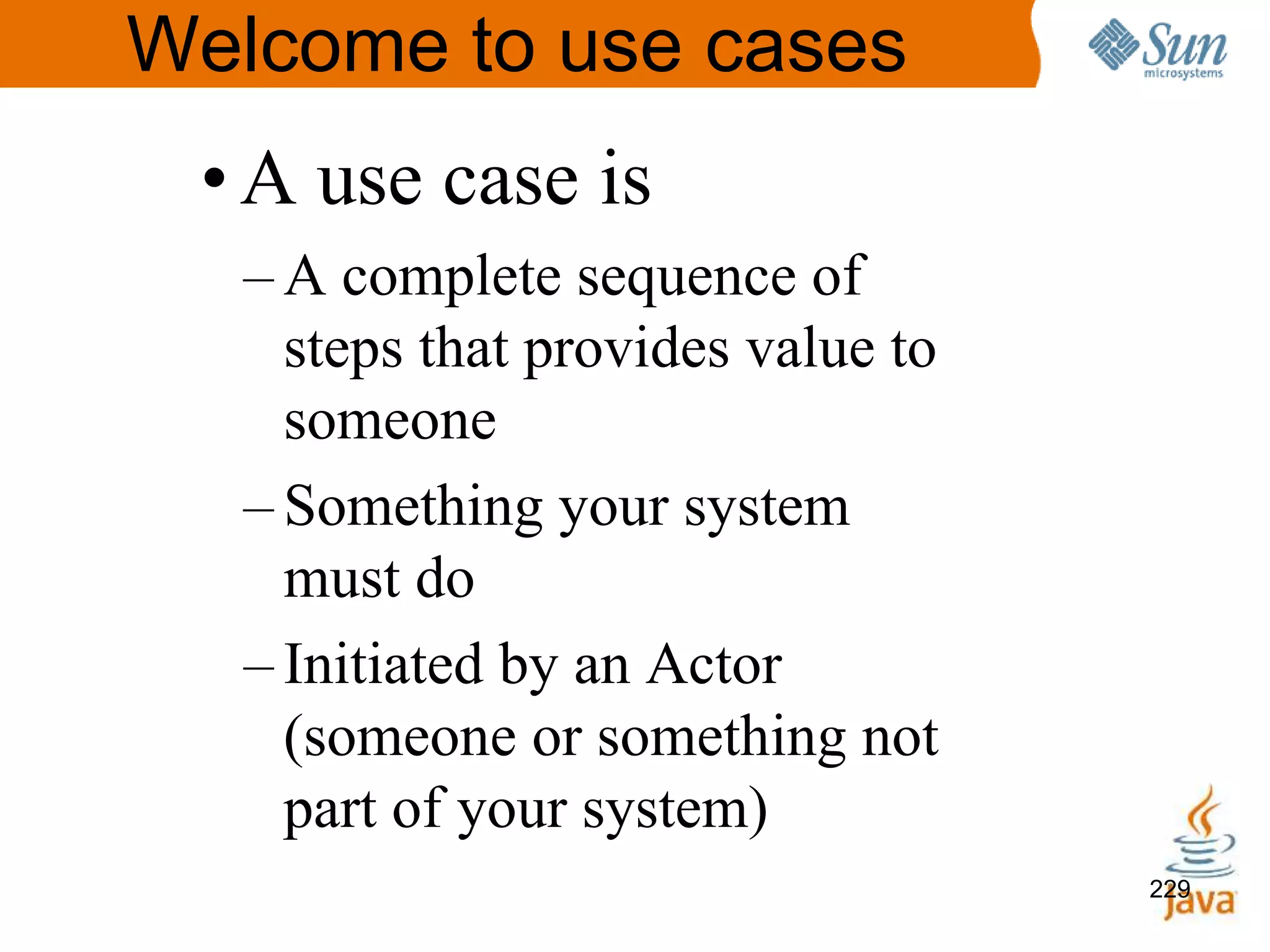 229
Welcome to use cases
•A use case is
– A complete sequence of
steps that provides value to
someone
– Something your system
must do
– Initiated by an Actor
(someone or something not
part of your system)
229
 