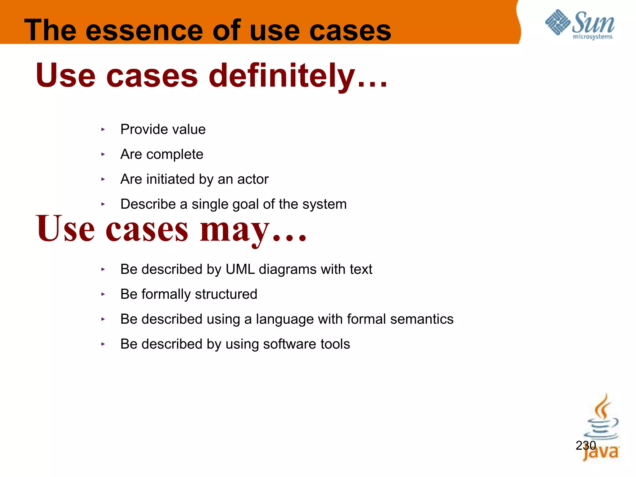 230
230
‣ Provide value
‣ Are complete
‣ Are initiated by an actor
‣ Describe a single goal of the system
‣ Be described by UML diagrams with text
‣ Be formally structured
‣ Be described using a language with formal semantics
‣ Be described by using software tools
Use cases definitely…
Use cases may…
The essence of use cases
 
