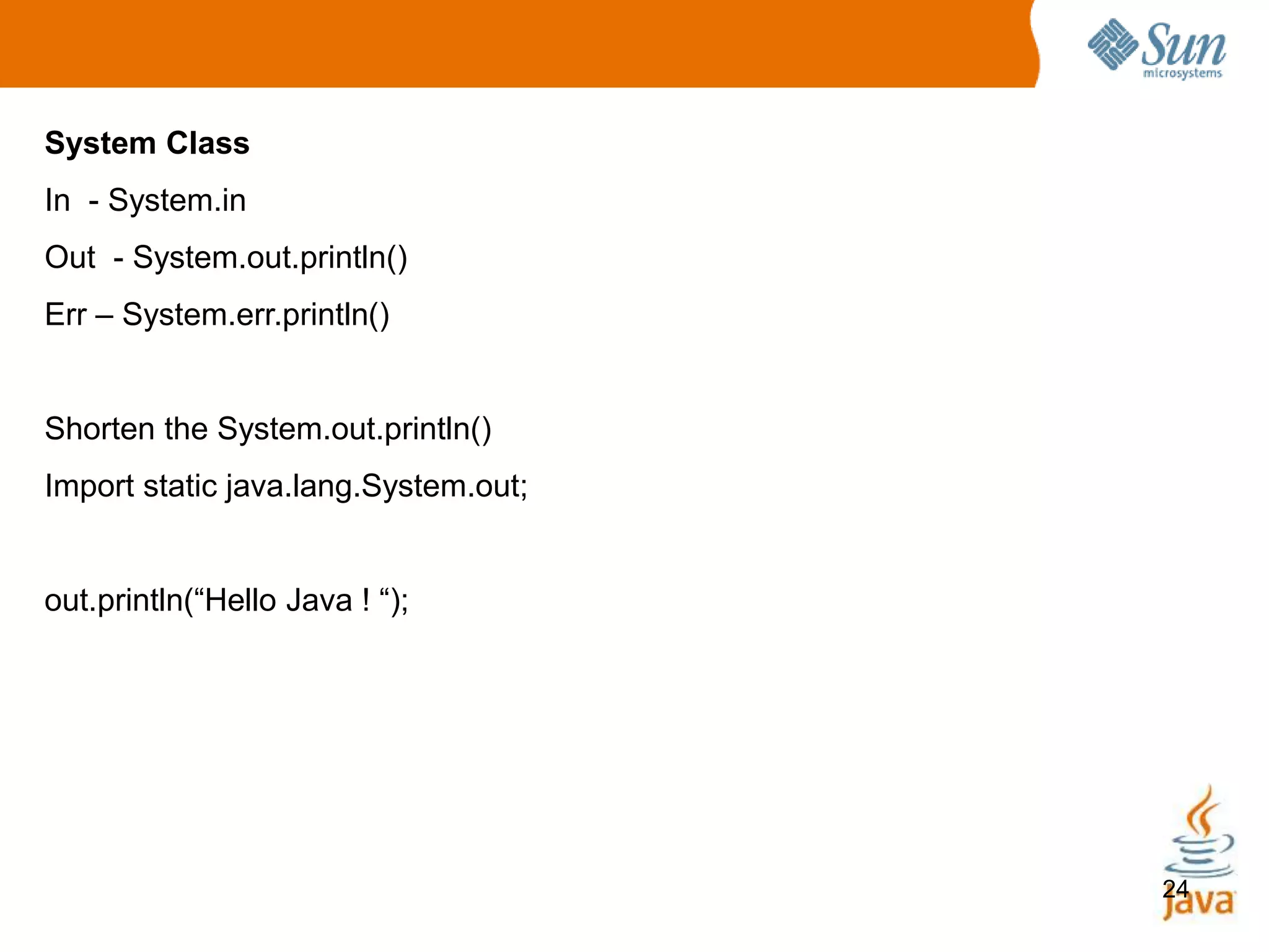 24
System Class
In - System.in
Out - System.out.println()
Err – System.err.println()
Shorten the System.out.println()
Import static java.lang.System.out;
out.println(“Hello Java ! “);
 