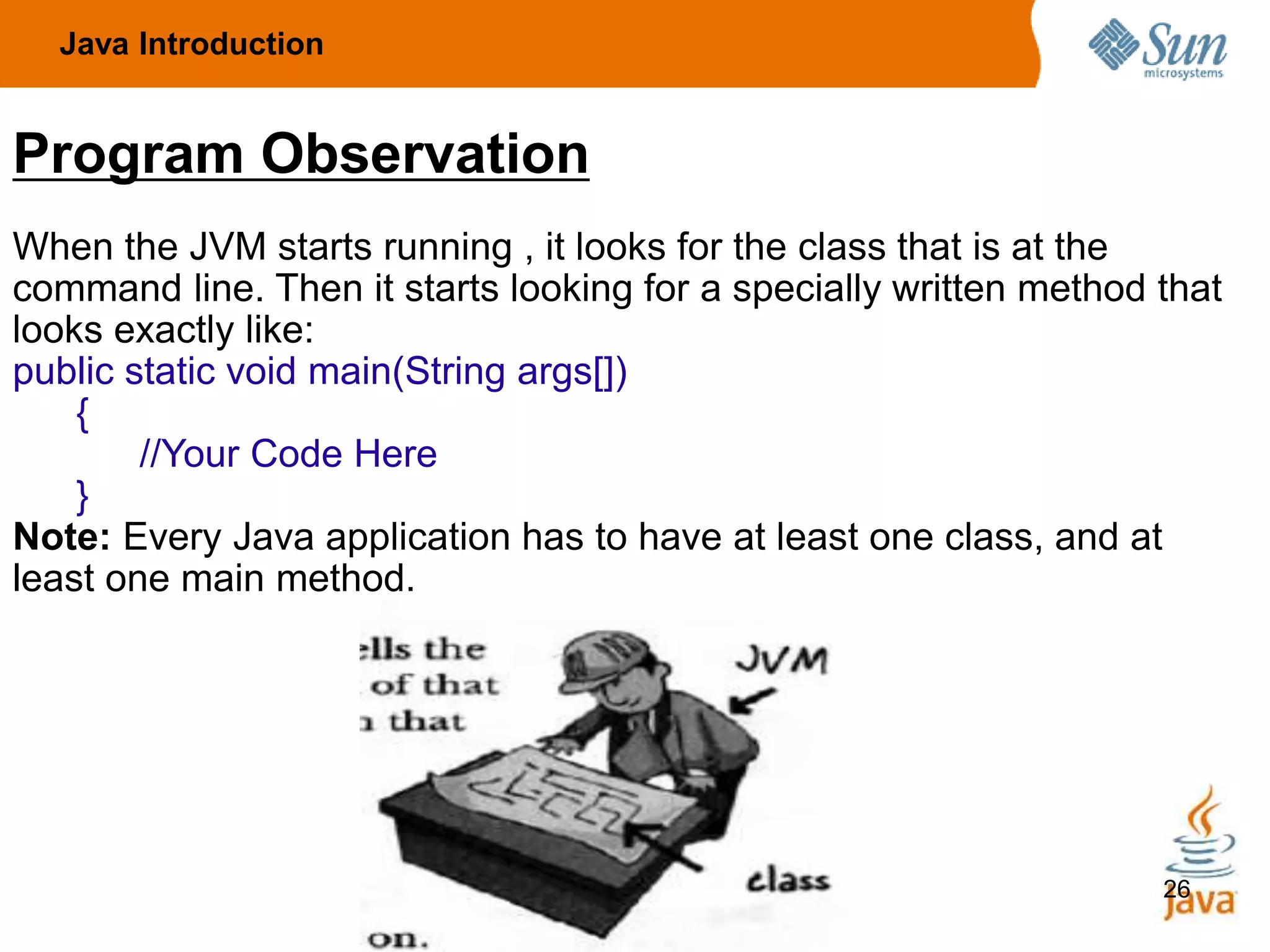 26
Program Observation
When the JVM starts running , it looks for the class that is at the
command line. Then it starts looking for a specially written method that
looks exactly like:
public static void main(String args[])
{
//Your Code Here
}
Note: Every Java application has to have at least one class, and at
least one main method.
Java Introduction
 