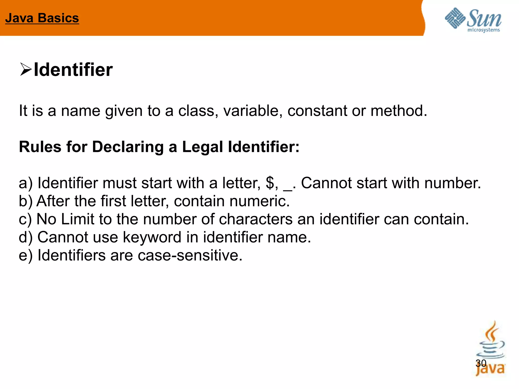 30
Identifier
It is a name given to a class, variable, constant or method.
Rules for Declaring a Legal Identifier:
a) Identifier must start with a letter, $, _. Cannot start with number.
b) After the first letter, contain numeric.
c) No Limit to the number of characters an identifier can contain.
d) Cannot use keyword in identifier name.
e) Identifiers are case-sensitive.
Java Basics
 