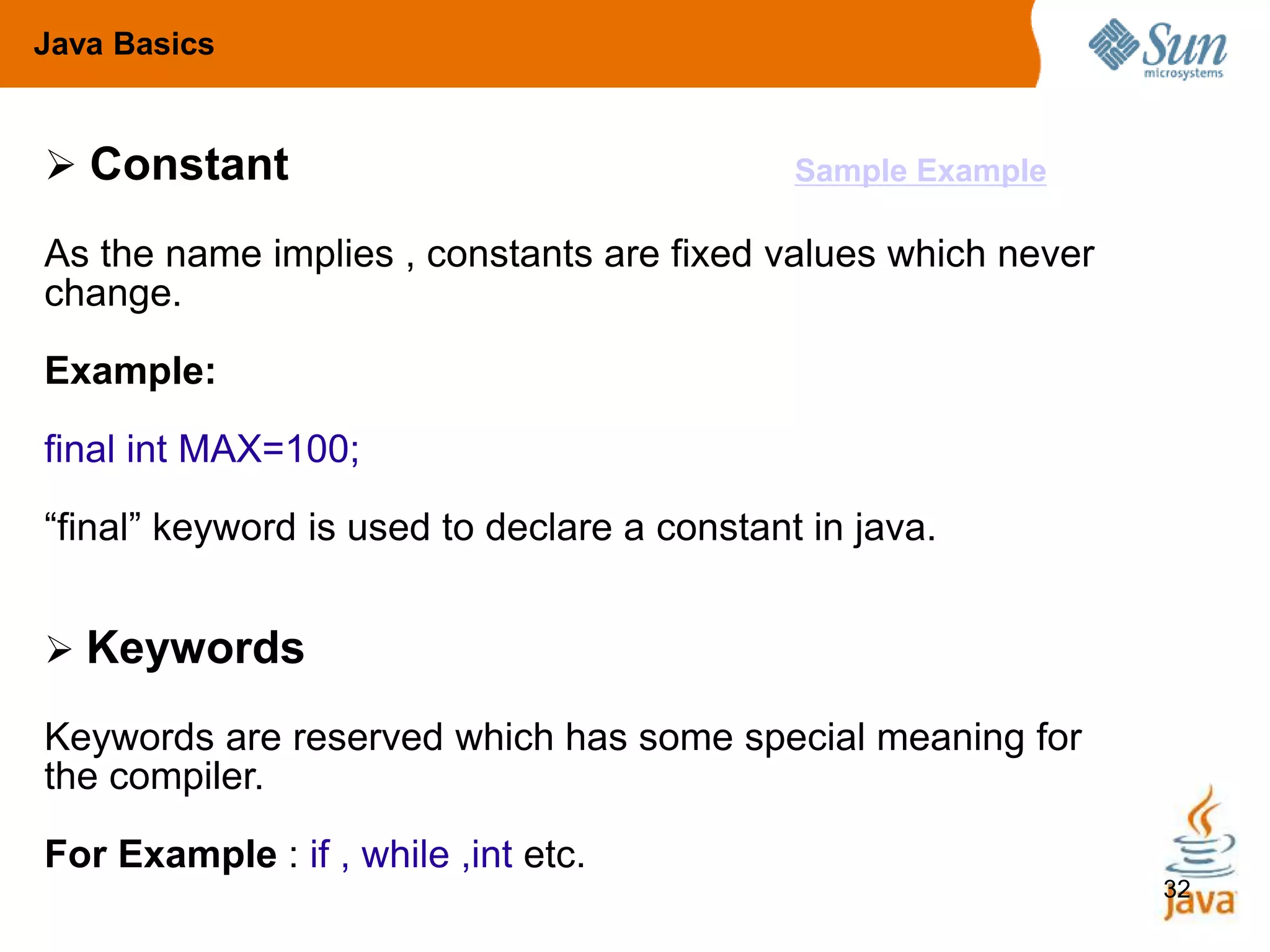 32
 Constant
As the name implies , constants are fixed values which never
change.
Example:
final int MAX=100;
“final” keyword is used to declare a constant in java.
 Keywords
Keywords are reserved which has some special meaning for
the compiler.
For Example : if , while ,int etc.
Java Basics
Sample Example
 