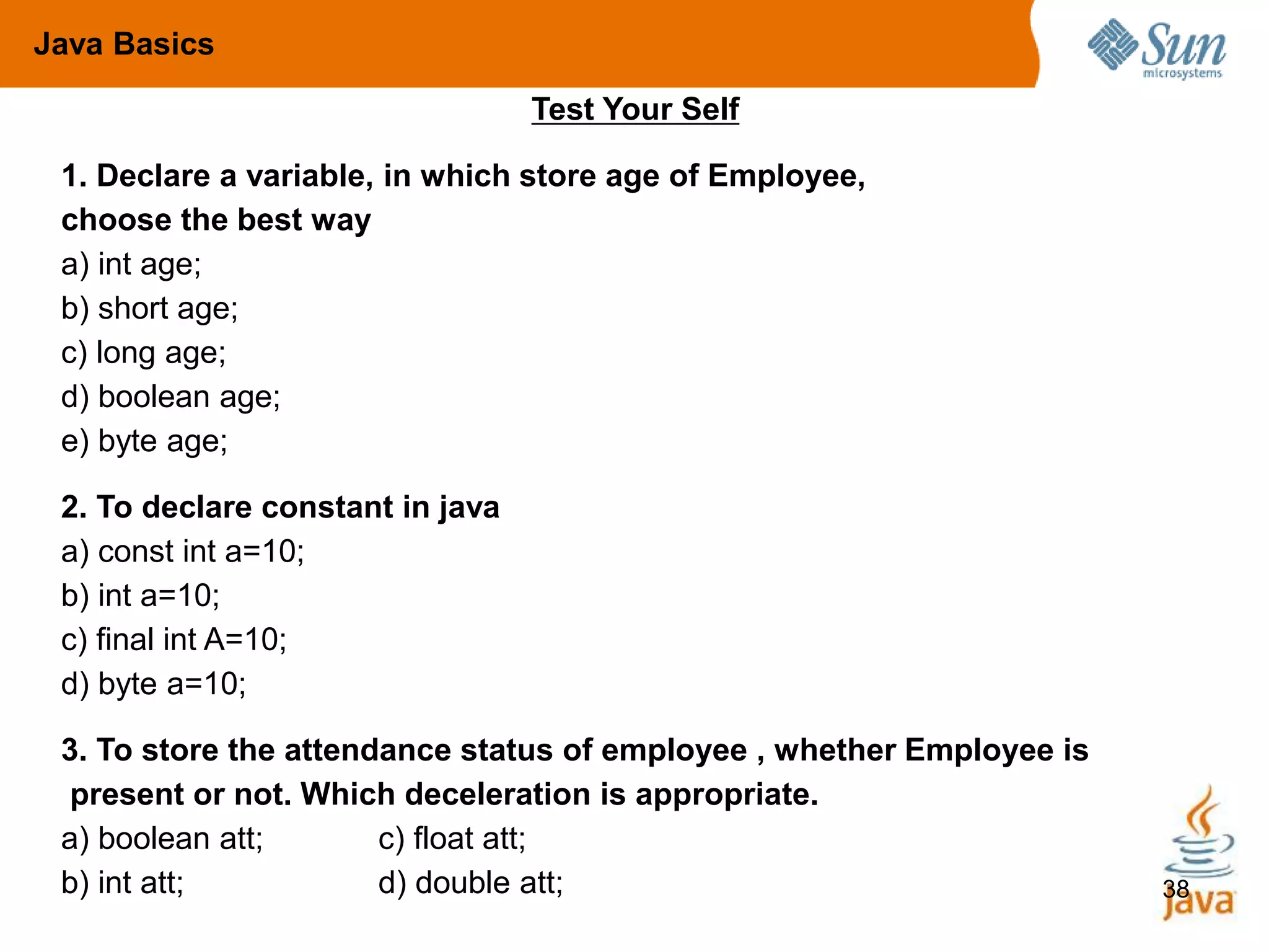 38
Test Your Self
1. Declare a variable, in which store age of Employee,
choose the best way
a) int age;
b) short age;
c) long age;
d) boolean age;
e) byte age;
2. To declare constant in java
a) const int a=10;
b) int a=10;
c) final int A=10;
d) byte a=10;
3. To store the attendance status of employee , whether Employee is
present or not. Which deceleration is appropriate.
a) boolean att; c) float att;
b) int att; d) double att;
Java Basics
 