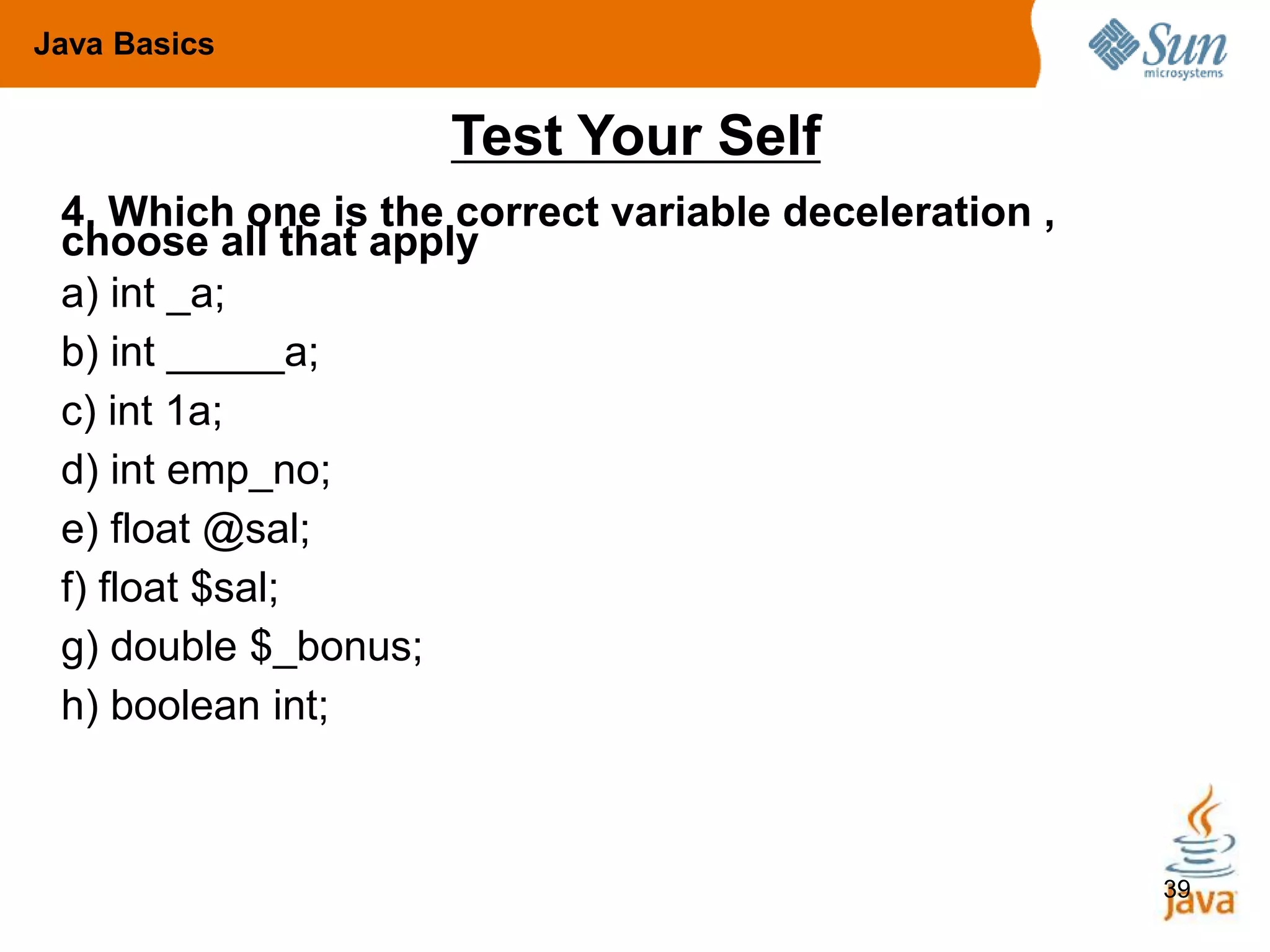 39
Test Your Self
4. Which one is the correct variable deceleration ,
choose all that apply
a) int _a;
b) int _____a;
c) int 1a;
d) int emp_no;
e) float @sal;
f) float $sal;
g) double $_bonus;
h) boolean int;
Java Basics
 