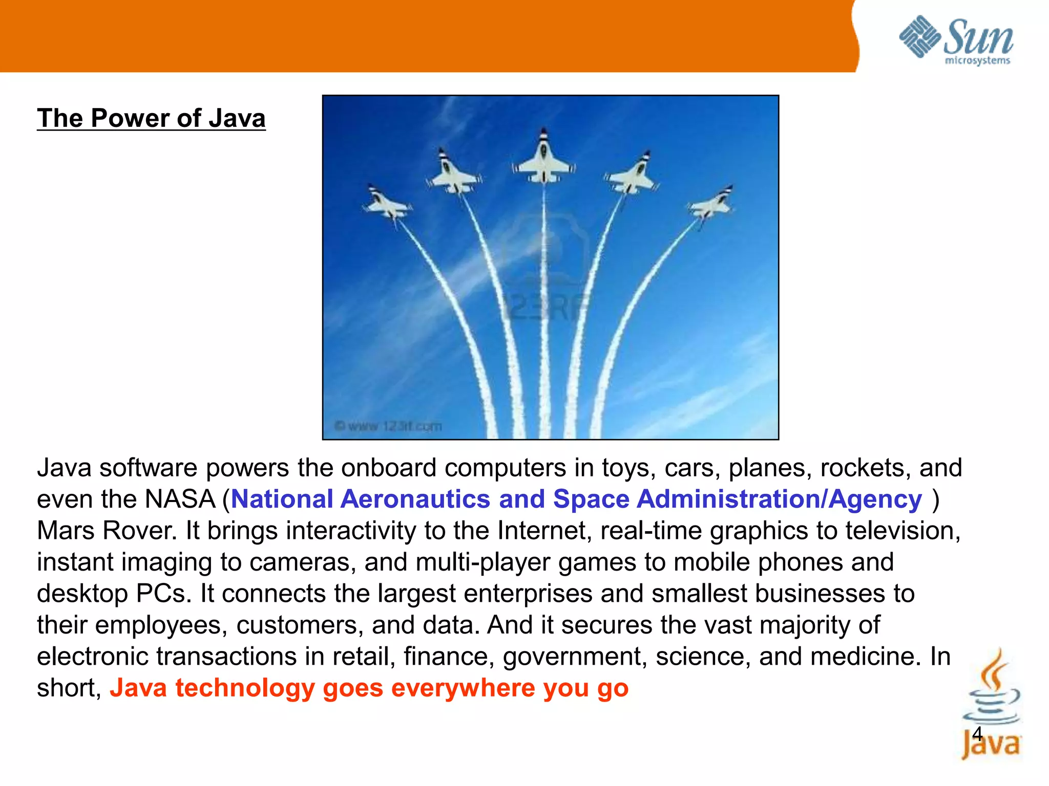 4
The Power of Java
Java software powers the onboard computers in toys, cars, planes, rockets, and
even the NASA (National Aeronautics and Space Administration/Agency )
Mars Rover. It brings interactivity to the Internet, real-time graphics to television,
instant imaging to cameras, and multi-player games to mobile phones and
desktop PCs. It connects the largest enterprises and smallest businesses to
their employees, customers, and data. And it secures the vast majority of
electronic transactions in retail, finance, government, science, and medicine. In
short, Java technology goes everywhere you go
 