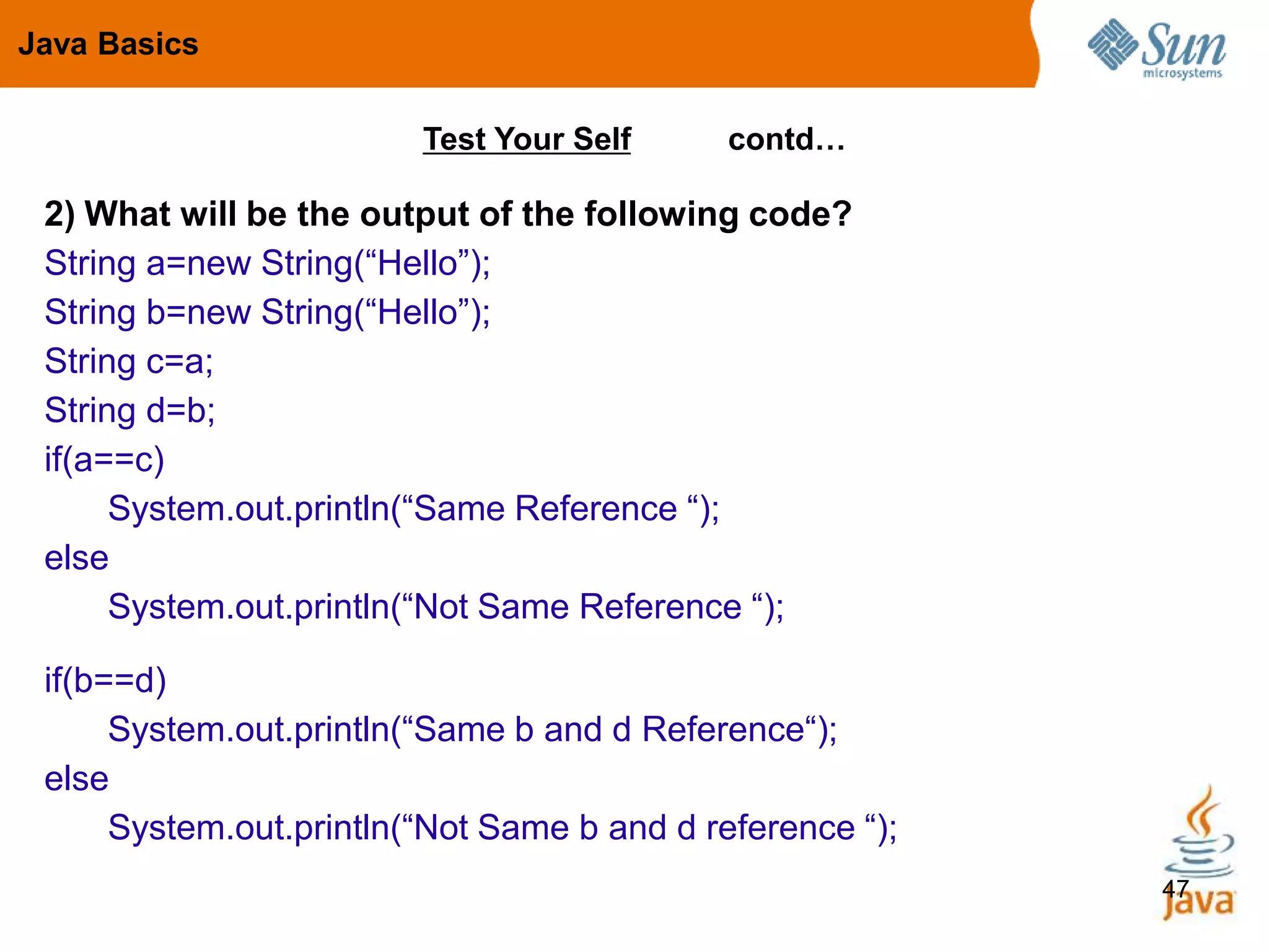 47
Test Your Self contd…
2) What will be the output of the following code?
String a=new String(“Hello”);
String b=new String(“Hello”);
String c=a;
String d=b;
if(a==c)
System.out.println(“Same Reference “);
else
System.out.println(“Not Same Reference “);
if(b==d)
System.out.println(“Same b and d Reference“);
else
System.out.println(“Not Same b and d reference “);
Java Basics
 