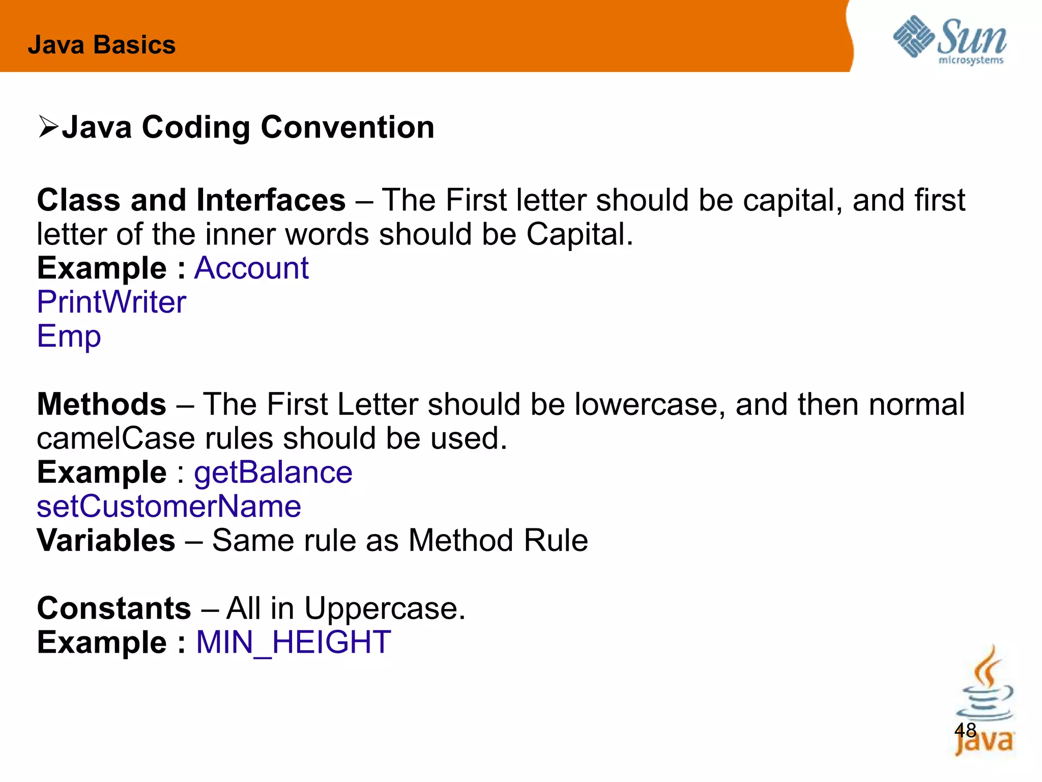 48
Java Coding Convention
Class and Interfaces – The First letter should be capital, and first
letter of the inner words should be Capital.
Example : Account
PrintWriter
Emp
Methods – The First Letter should be lowercase, and then normal
camelCase rules should be used.
Example : getBalance
setCustomerName
Variables – Same rule as Method Rule
Constants – All in Uppercase.
Example : MIN_HEIGHT
Java Basics
 