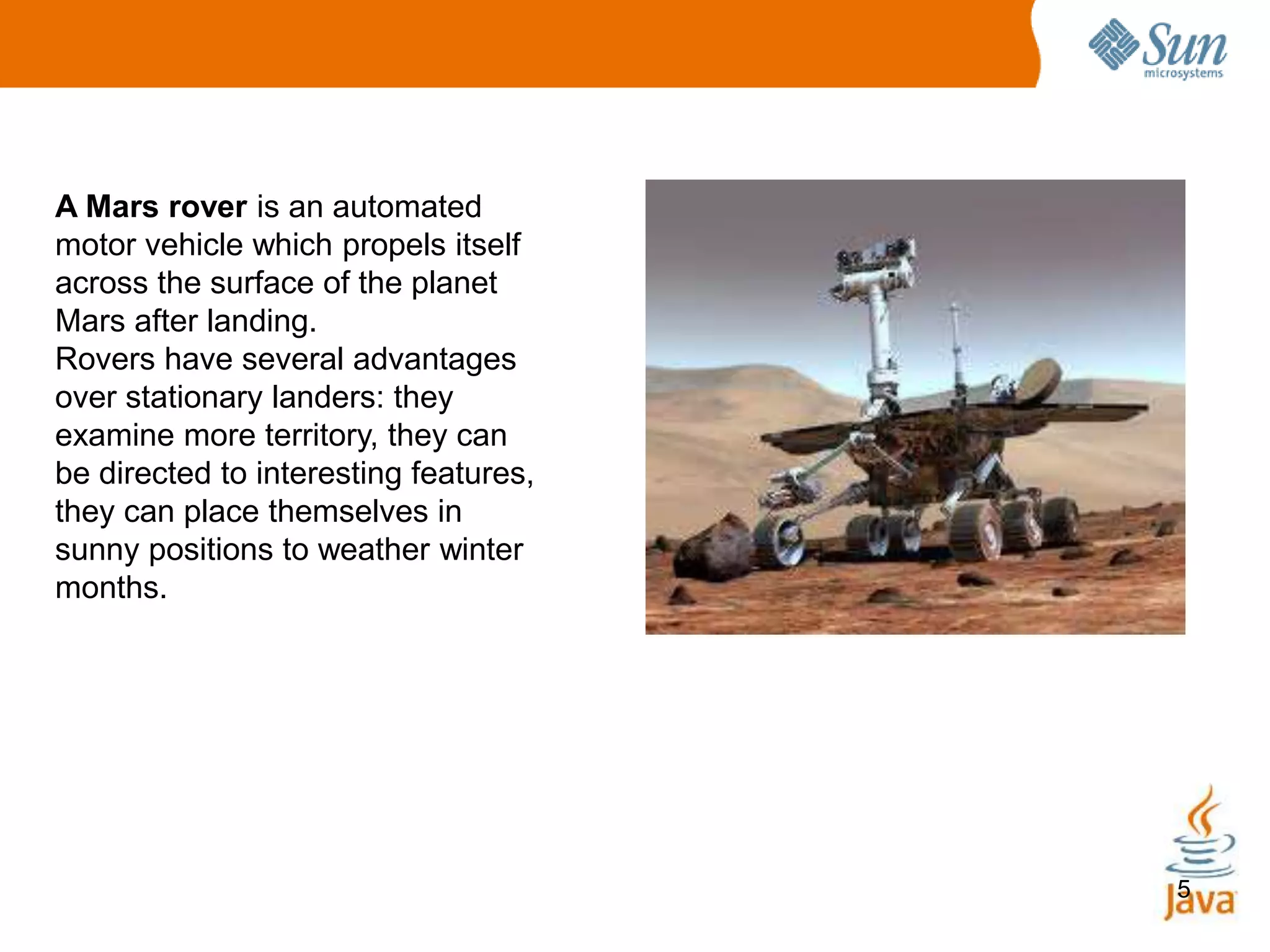 5
A Mars rover is an automated
motor vehicle which propels itself
across the surface of the planet
Mars after landing.
Rovers have several advantages
over stationary landers: they
examine more territory, they can
be directed to interesting features,
they can place themselves in
sunny positions to weather winter
months.
 