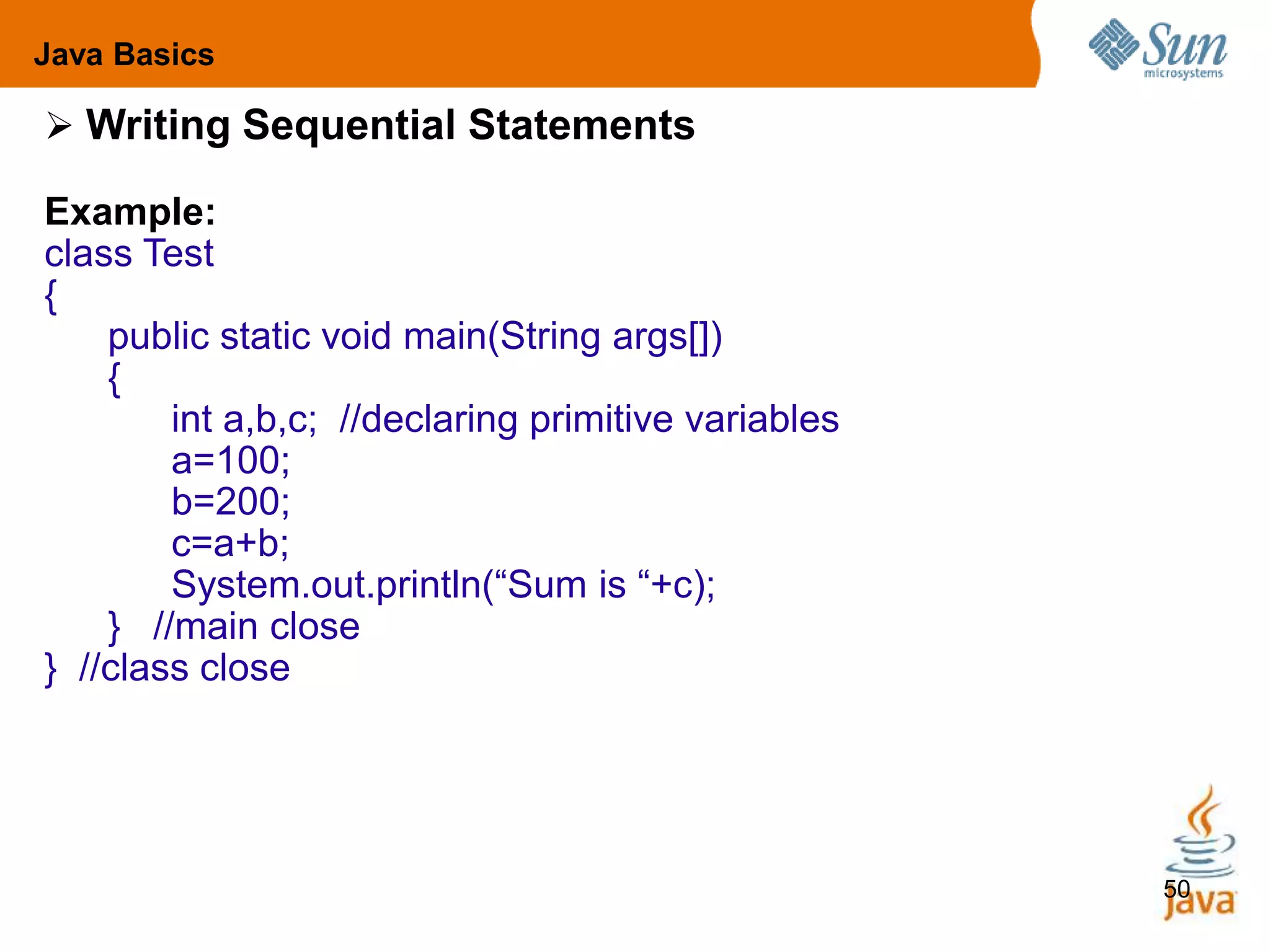 50
 Writing Sequential Statements
Example:
class Test
{
public static void main(String args[])
{
int a,b,c; //declaring primitive variables
a=100;
b=200;
c=a+b;
System.out.println(“Sum is “+c);
} //main close
} //class close
Java Basics
 