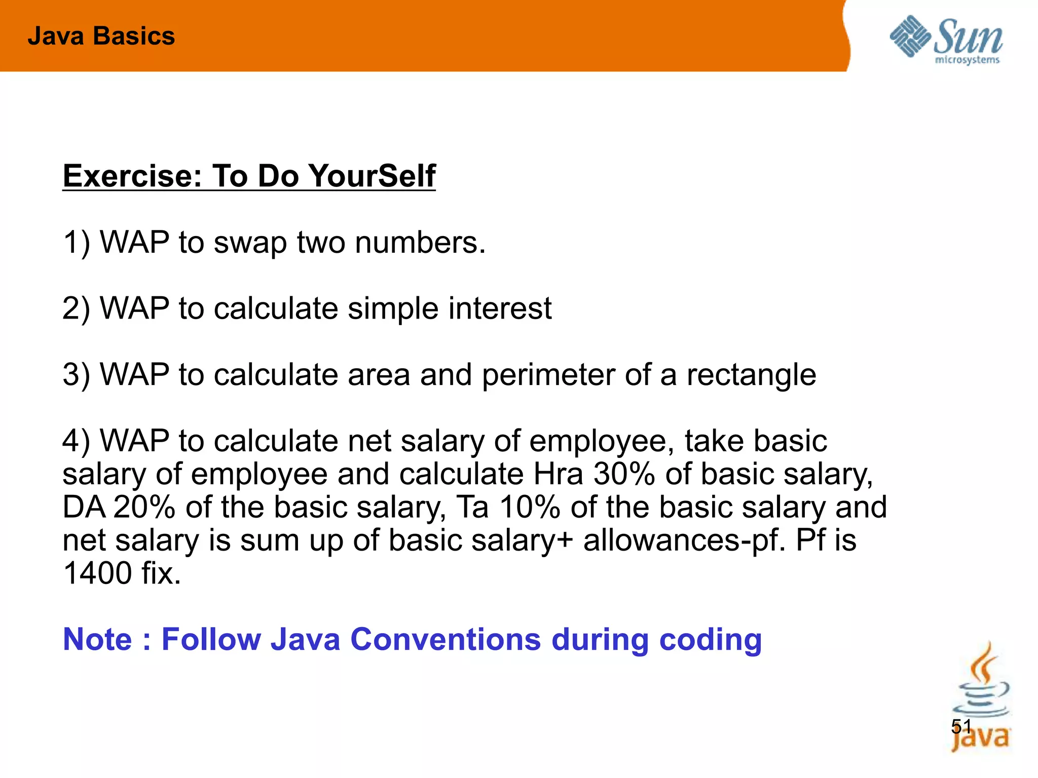 51
Exercise: To Do YourSelf
1) WAP to swap two numbers.
2) WAP to calculate simple interest
3) WAP to calculate area and perimeter of a rectangle
4) WAP to calculate net salary of employee, take basic
salary of employee and calculate Hra 30% of basic salary,
DA 20% of the basic salary, Ta 10% of the basic salary and
net salary is sum up of basic salary+ allowances-pf. Pf is
1400 fix.
Note : Follow Java Conventions during coding
Java Basics
 