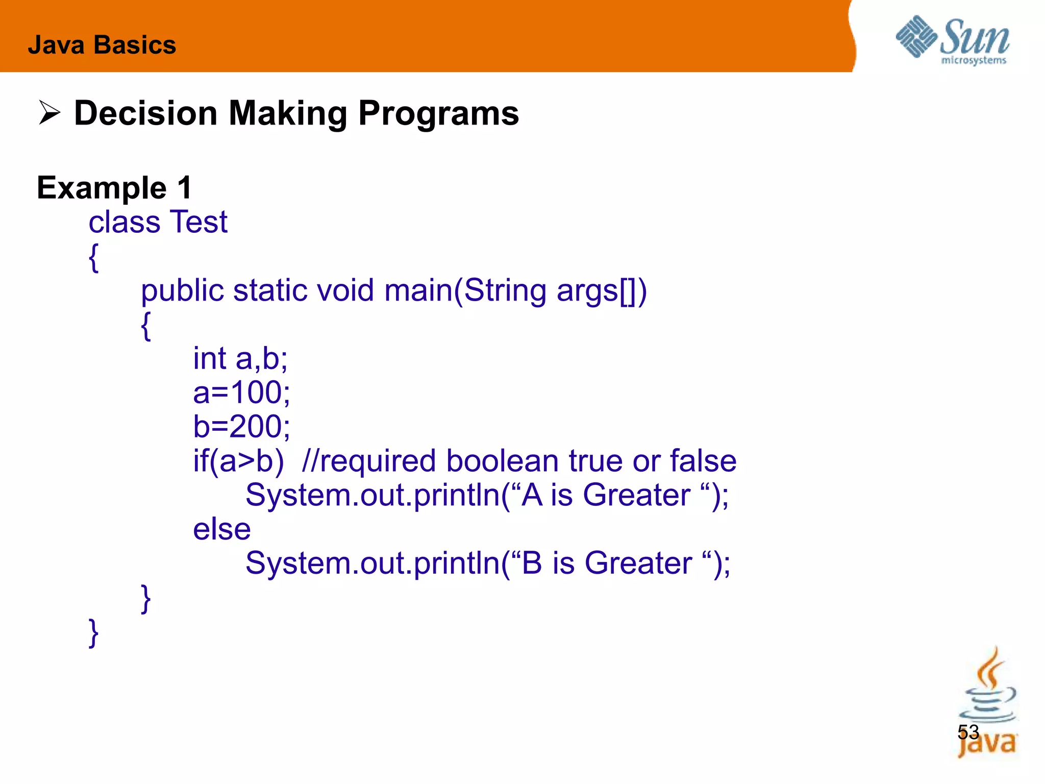53
 Decision Making Programs
Example 1
class Test
{
public static void main(String args[])
{
int a,b;
a=100;
b=200;
if(a>b) //required boolean true or false
System.out.println(“A is Greater “);
else
System.out.println(“B is Greater “);
}
}
Java Basics
 