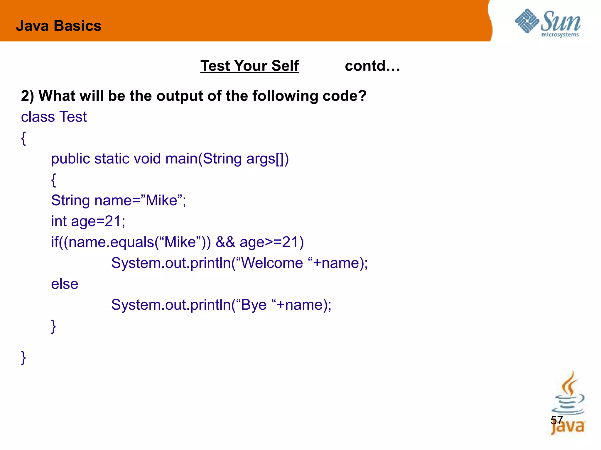 57
2) What will be the output of the following code?
class Test
{
public static void main(String args[])
{
String name=”Mike”;
int age=21;
if((name.equals(“Mike”)) && age>=21)
System.out.println(“Welcome “+name);
else
System.out.println(“Bye “+name);
}
}
Test Your Self contd…
Java Basics
 