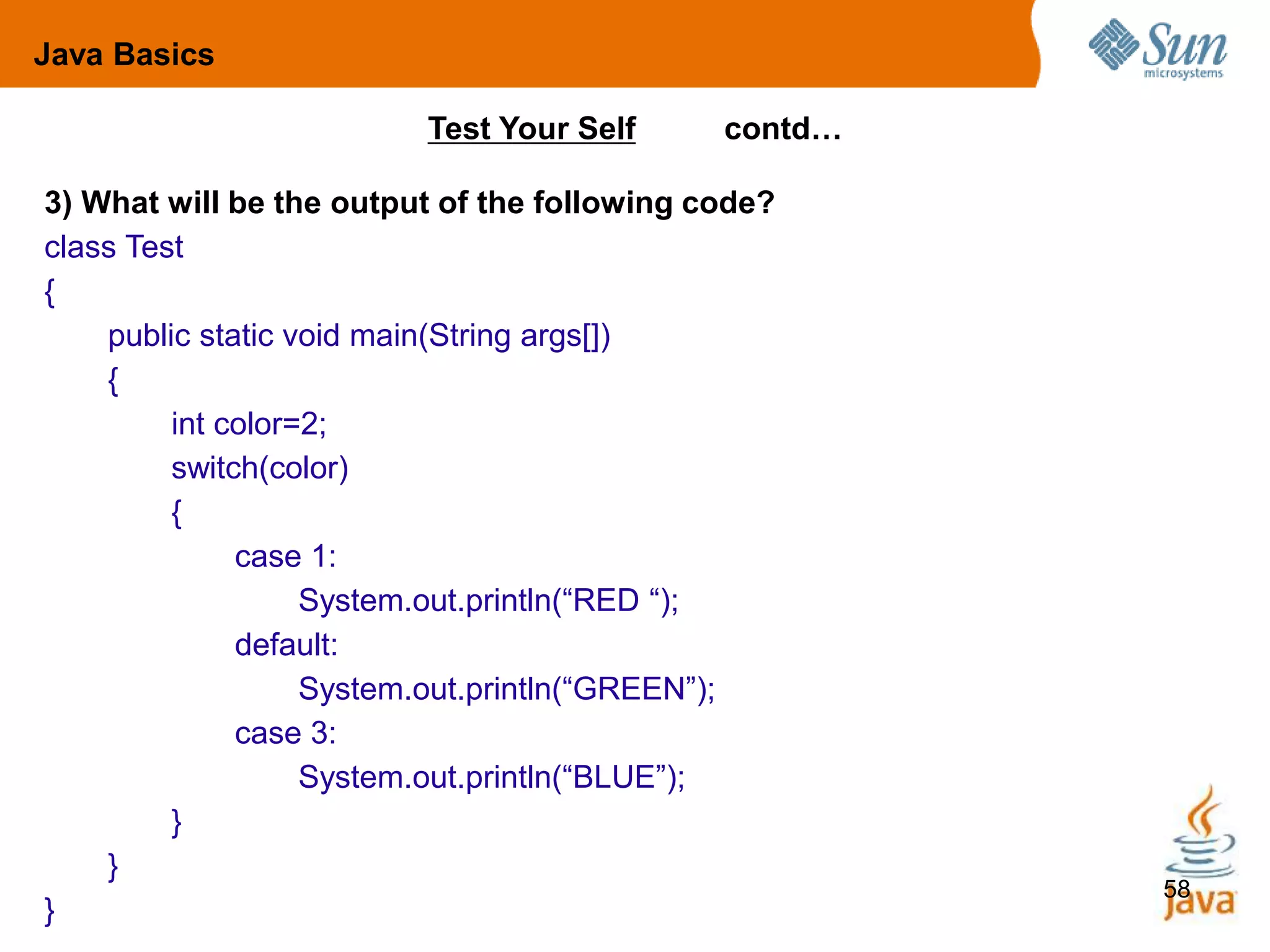 58
3) What will be the output of the following code?
class Test
{
public static void main(String args[])
{
int color=2;
switch(color)
{
case 1:
System.out.println(“RED “);
default:
System.out.println(“GREEN”);
case 3:
System.out.println(“BLUE”);
}
}
}
Test Your Self contd…
Java Basics
 