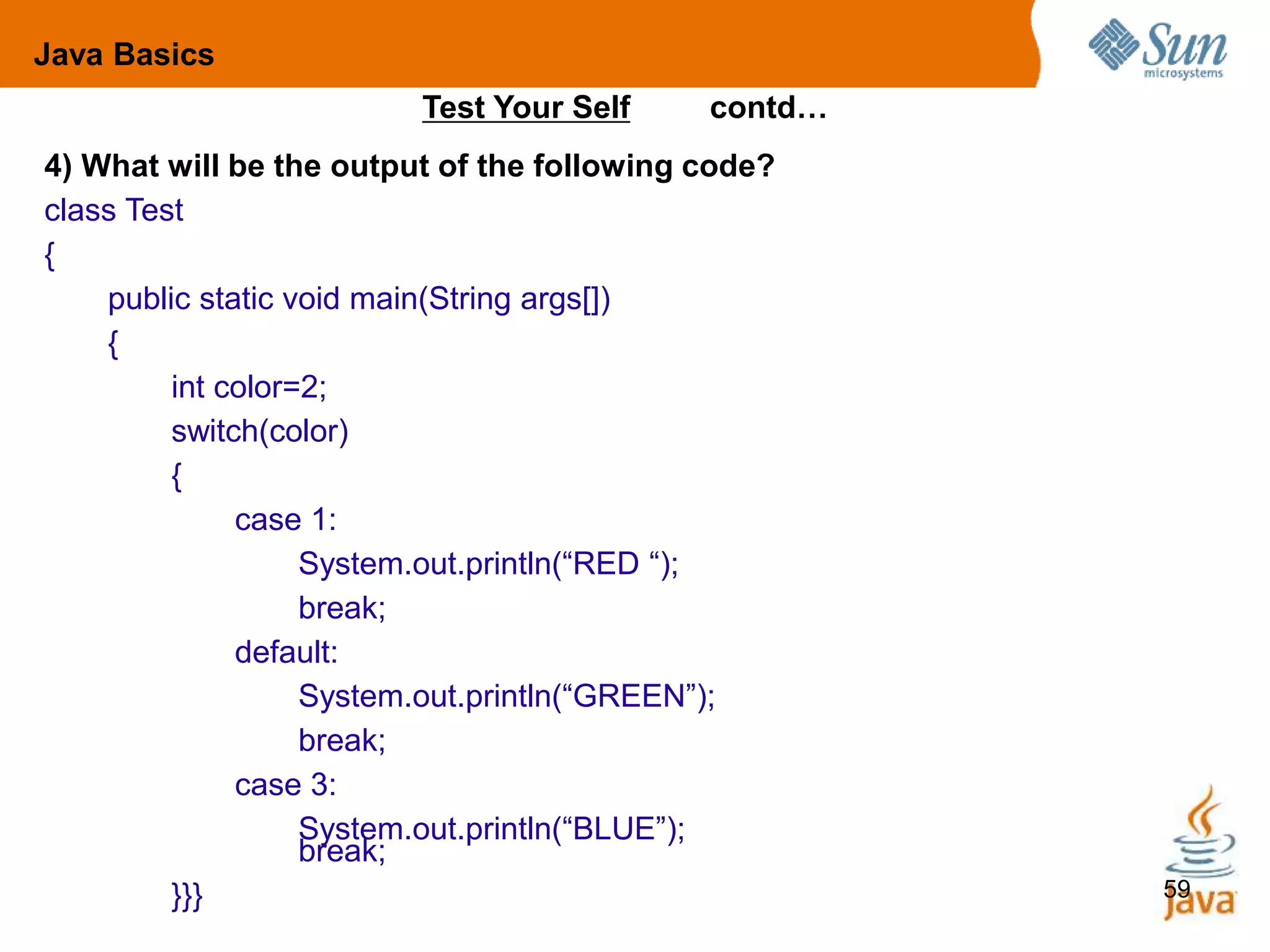 59
4) What will be the output of the following code?
class Test
{
public static void main(String args[])
{
int color=2;
switch(color)
{
case 1:
System.out.println(“RED “);
break;
default:
System.out.println(“GREEN”);
break;
case 3:
System.out.println(“BLUE”);
break;
}}}
Test Your Self contd…
Java Basics
 