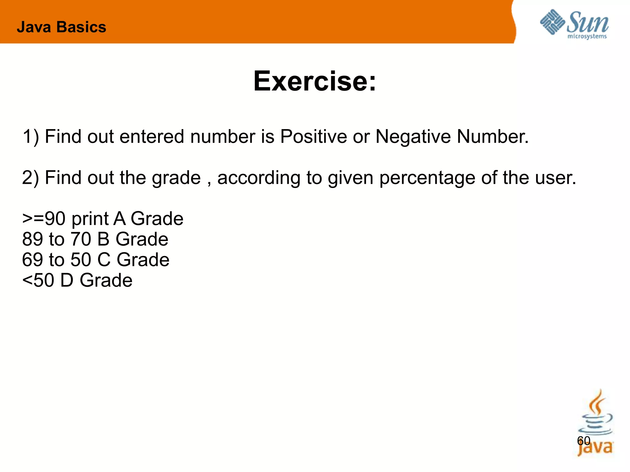 60
Exercise:
1) Find out entered number is Positive or Negative Number.
2) Find out the grade , according to given percentage of the user.
>=90 print A Grade
89 to 70 B Grade
69 to 50 C Grade
<50 D Grade
Java Basics
 