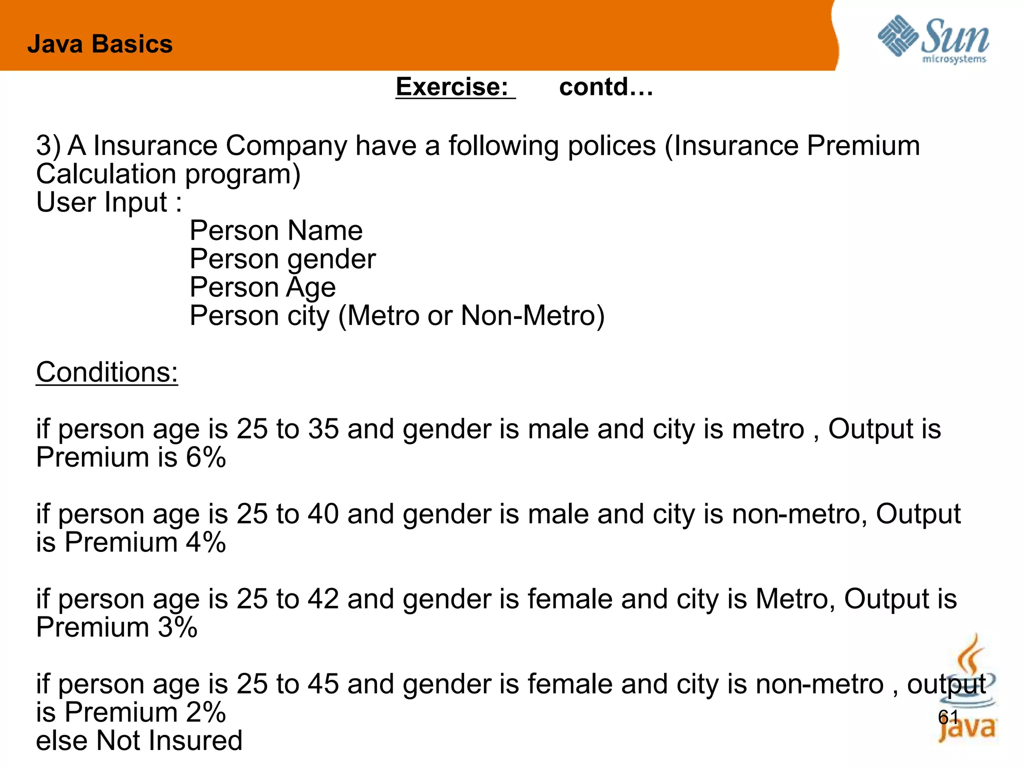 61
3) A Insurance Company have a following polices (Insurance Premium
Calculation program)
User Input :
Person Name
Person gender
Person Age
Person city (Metro or Non-Metro)
Conditions:
if person age is 25 to 35 and gender is male and city is metro , Output is
Premium is 6%
if person age is 25 to 40 and gender is male and city is non-metro, Output
is Premium 4%
if person age is 25 to 42 and gender is female and city is Metro, Output is
Premium 3%
if person age is 25 to 45 and gender is female and city is non-metro , output
is Premium 2%
else Not Insured
Exercise: contd…
Java Basics
 