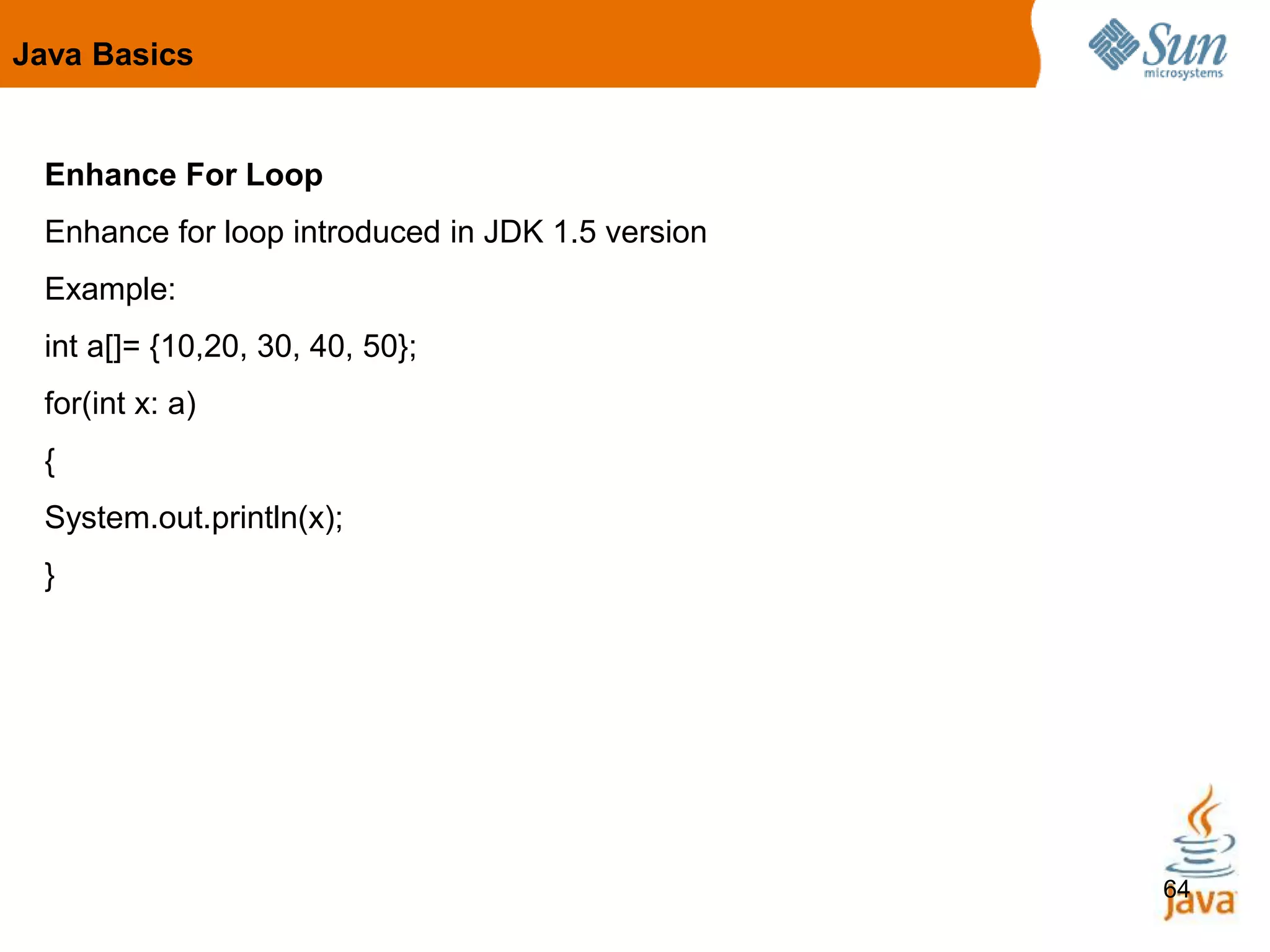 64
Enhance For Loop
Enhance for loop introduced in JDK 1.5 version
Example:
int a[]= {10,20, 30, 40, 50};
for(int x: a)
{
System.out.println(x);
}
Java Basics
 