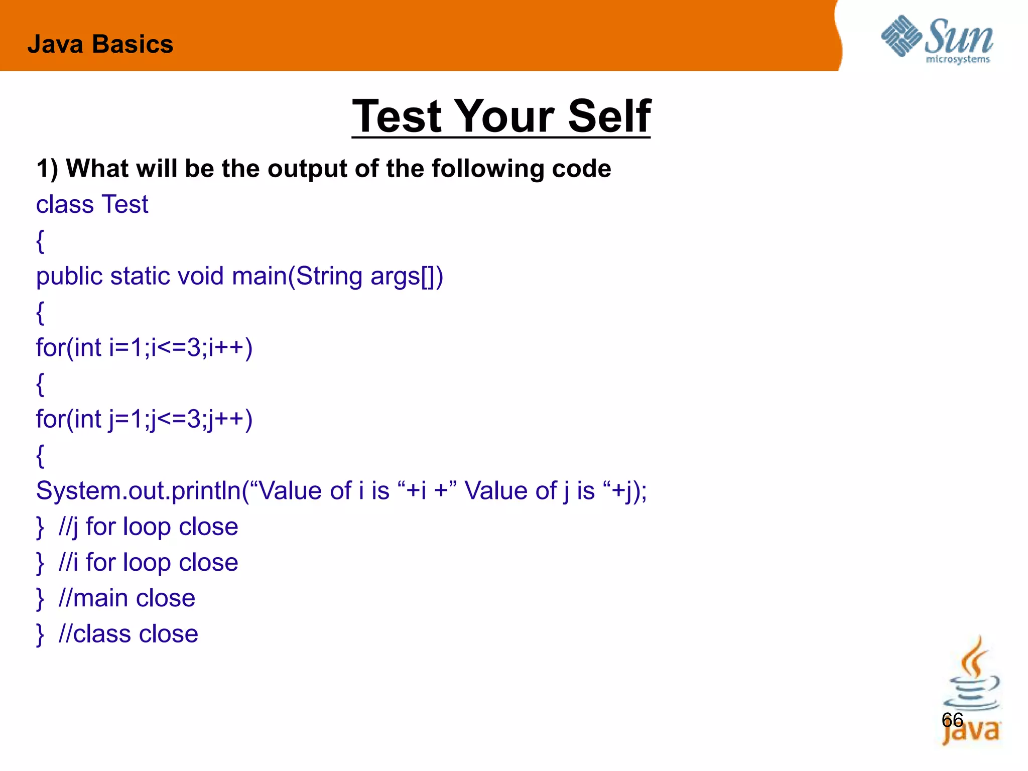 66
Test Your Self
1) What will be the output of the following code
class Test
{
public static void main(String args[])
{
for(int i=1;i<=3;i++)
{
for(int j=1;j<=3;j++)
{
System.out.println(“Value of i is “+i +” Value of j is “+j);
} //j for loop close
} //i for loop close
} //main close
} //class close
Java Basics
 