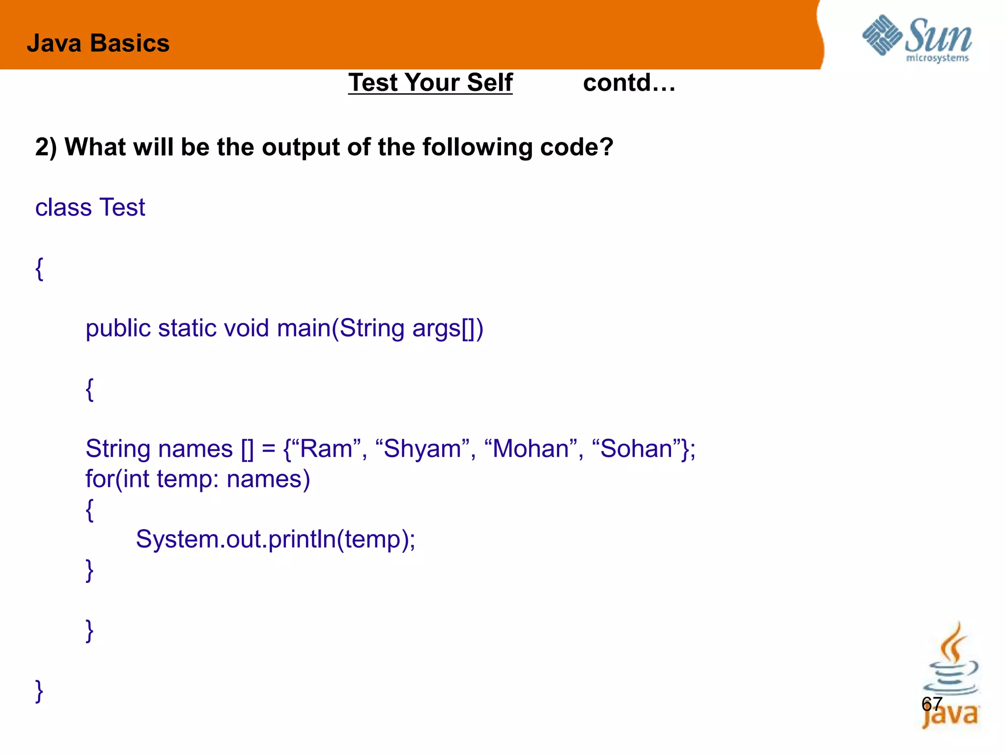 67
Test Your Self contd…
2) What will be the output of the following code?
class Test
{
public static void main(String args[])
{
String names [] = {“Ram”, “Shyam”, “Mohan”, “Sohan”};
for(int temp: names)
{
System.out.println(temp);
}
}
}
Java Basics
 