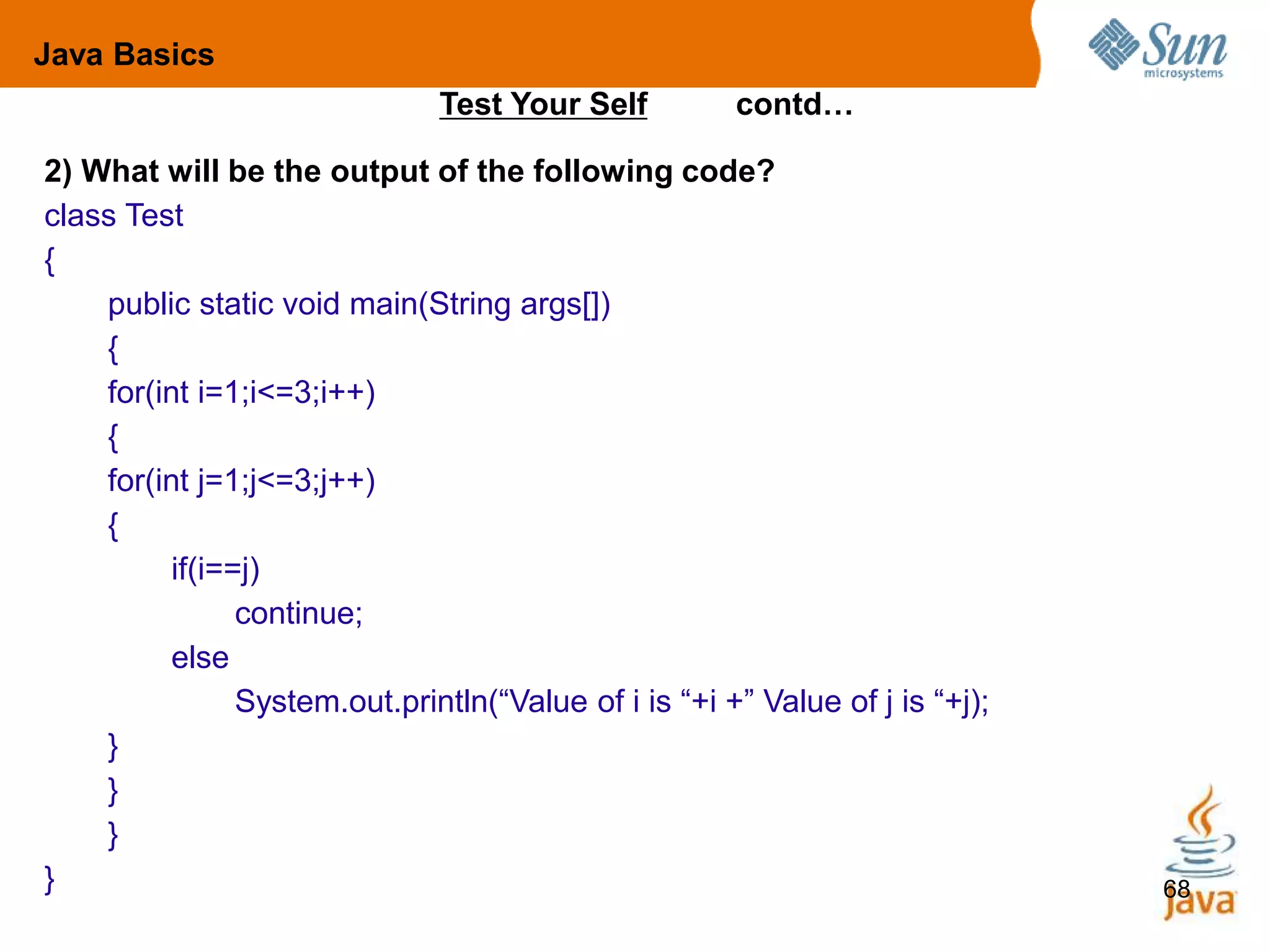 68
Java Basics
Test Your Self contd…
2) What will be the output of the following code?
class Test
{
public static void main(String args[])
{
for(int i=1;i<=3;i++)
{
for(int j=1;j<=3;j++)
{
if(i==j)
continue;
else
System.out.println(“Value of i is “+i +” Value of j is “+j);
}
}
}
}
 
