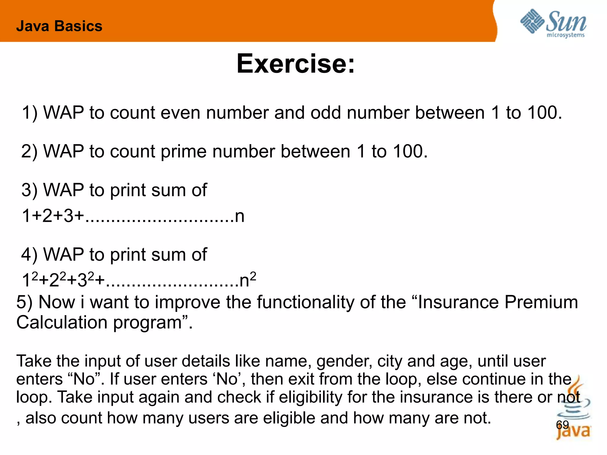 69
Exercise:
1) WAP to count even number and odd number between 1 to 100.
2) WAP to count prime number between 1 to 100.
3) WAP to print sum of
1+2+3+.............................n
4) WAP to print sum of
12+22+32+..........................n2
Java Basics
5) Now i want to improve the functionality of the “Insurance Premium
Calculation program”.
Take the input of user details like name, gender, city and age, until user
enters “No”. If user enters ‘No’, then exit from the loop, else continue in the
loop. Take input again and check if eligibility for the insurance is there or not
, also count how many users are eligible and how many are not.
 