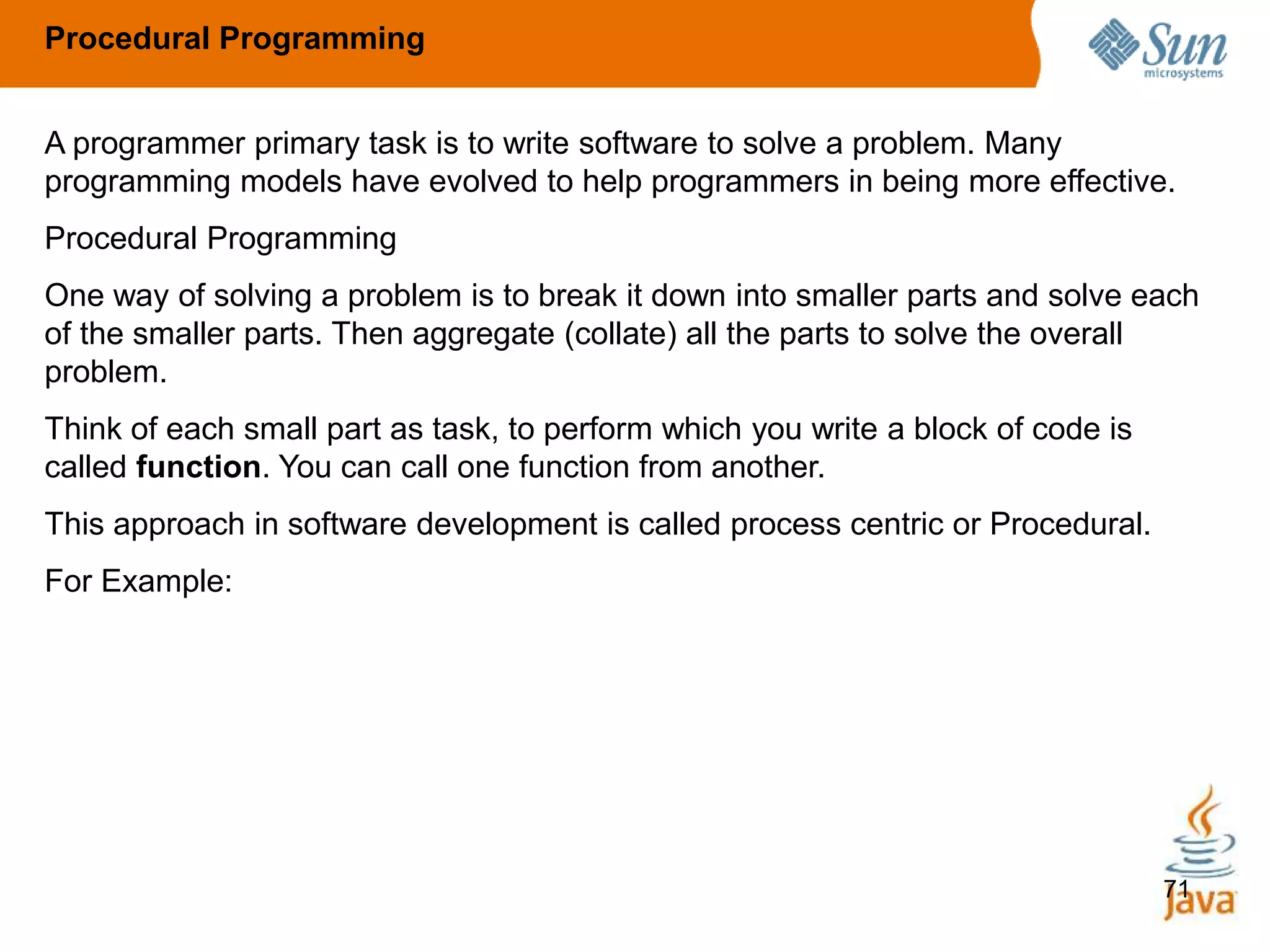71
A programmer primary task is to write software to solve a problem. Many
programming models have evolved to help programmers in being more effective.
Procedural Programming
One way of solving a problem is to break it down into smaller parts and solve each
of the smaller parts. Then aggregate (collate) all the parts to solve the overall
problem.
Think of each small part as task, to perform which you write a block of code is
called function. You can call one function from another.
This approach in software development is called process centric or Procedural.
For Example:
Procedural Programming
 