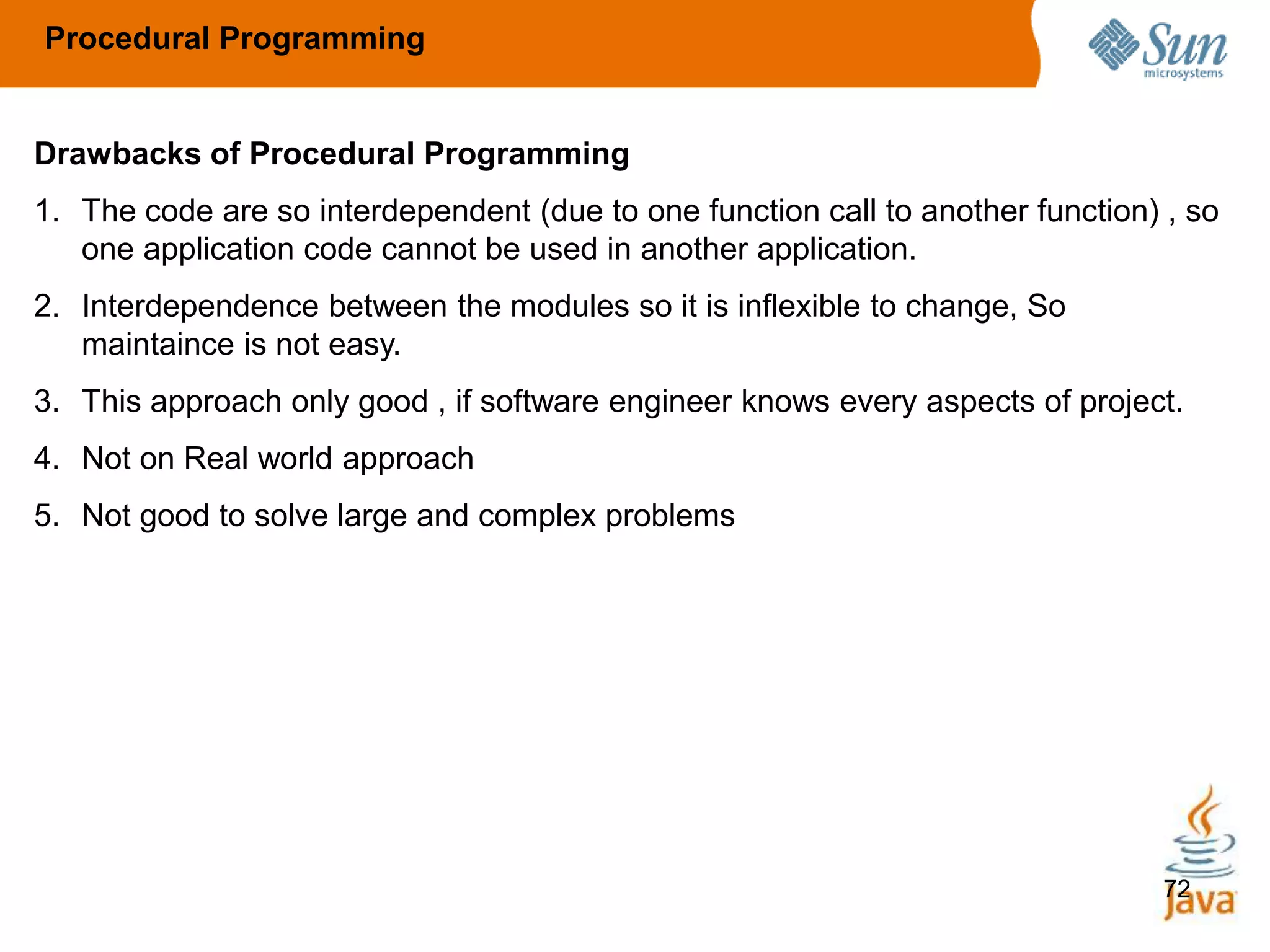 72
Drawbacks of Procedural Programming
1. The code are so interdependent (due to one function call to another function) , so
one application code cannot be used in another application.
2. Interdependence between the modules so it is inflexible to change, So
maintaince is not easy.
3. This approach only good , if software engineer knows every aspects of project.
4. Not on Real world approach
5. Not good to solve large and complex problems
Procedural Programming
 