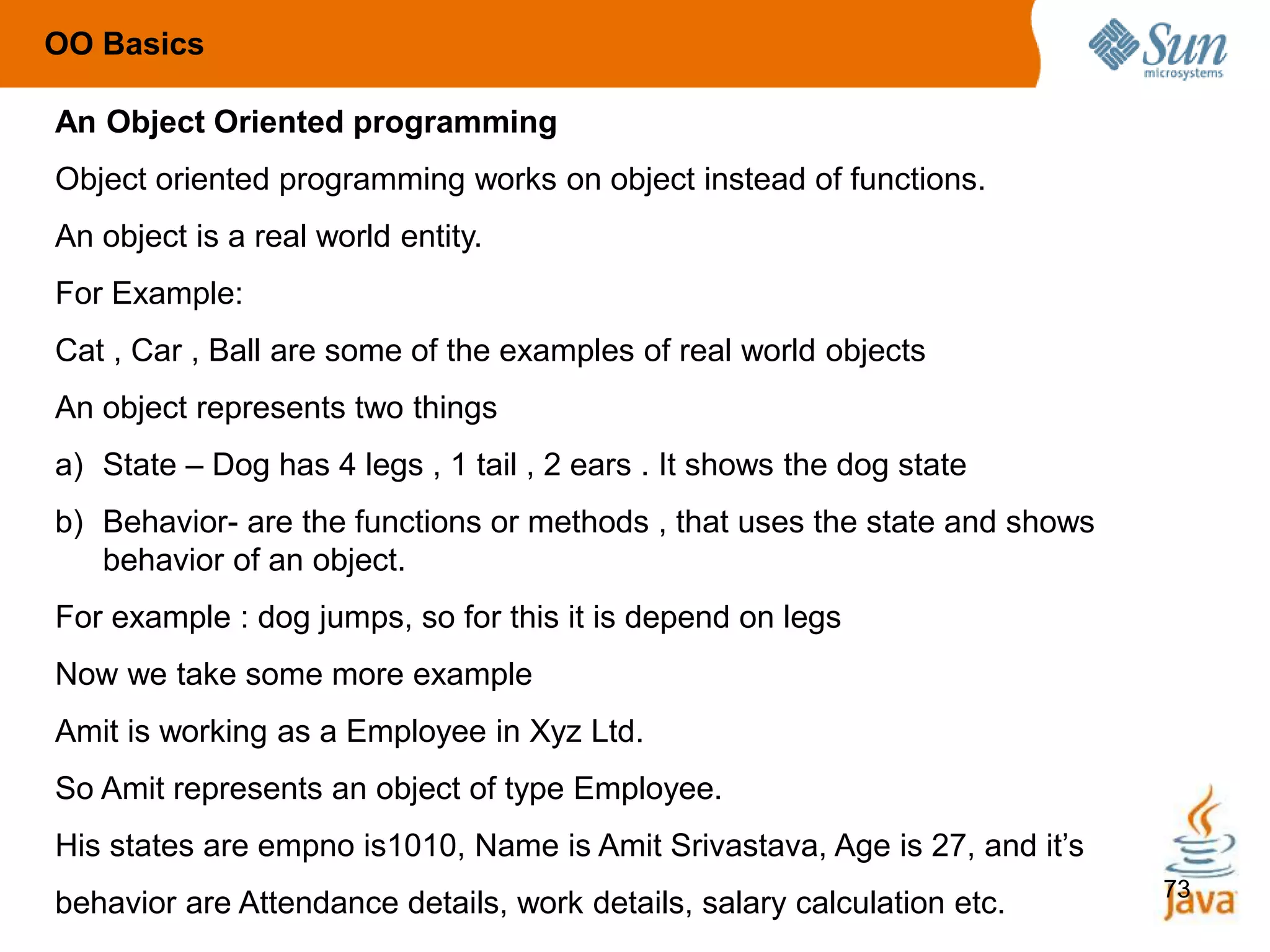 73
An Object Oriented programming
Object oriented programming works on object instead of functions.
An object is a real world entity.
For Example:
Cat , Car , Ball are some of the examples of real world objects
An object represents two things
a) State – Dog has 4 legs , 1 tail , 2 ears . It shows the dog state
b) Behavior- are the functions or methods , that uses the state and shows
behavior of an object.
For example : dog jumps, so for this it is depend on legs
Now we take some more example
Amit is working as a Employee in Xyz Ltd.
So Amit represents an object of type Employee.
His states are empno is1010, Name is Amit Srivastava, Age is 27, and it’s
behavior are Attendance details, work details, salary calculation etc.
OO Basics
 