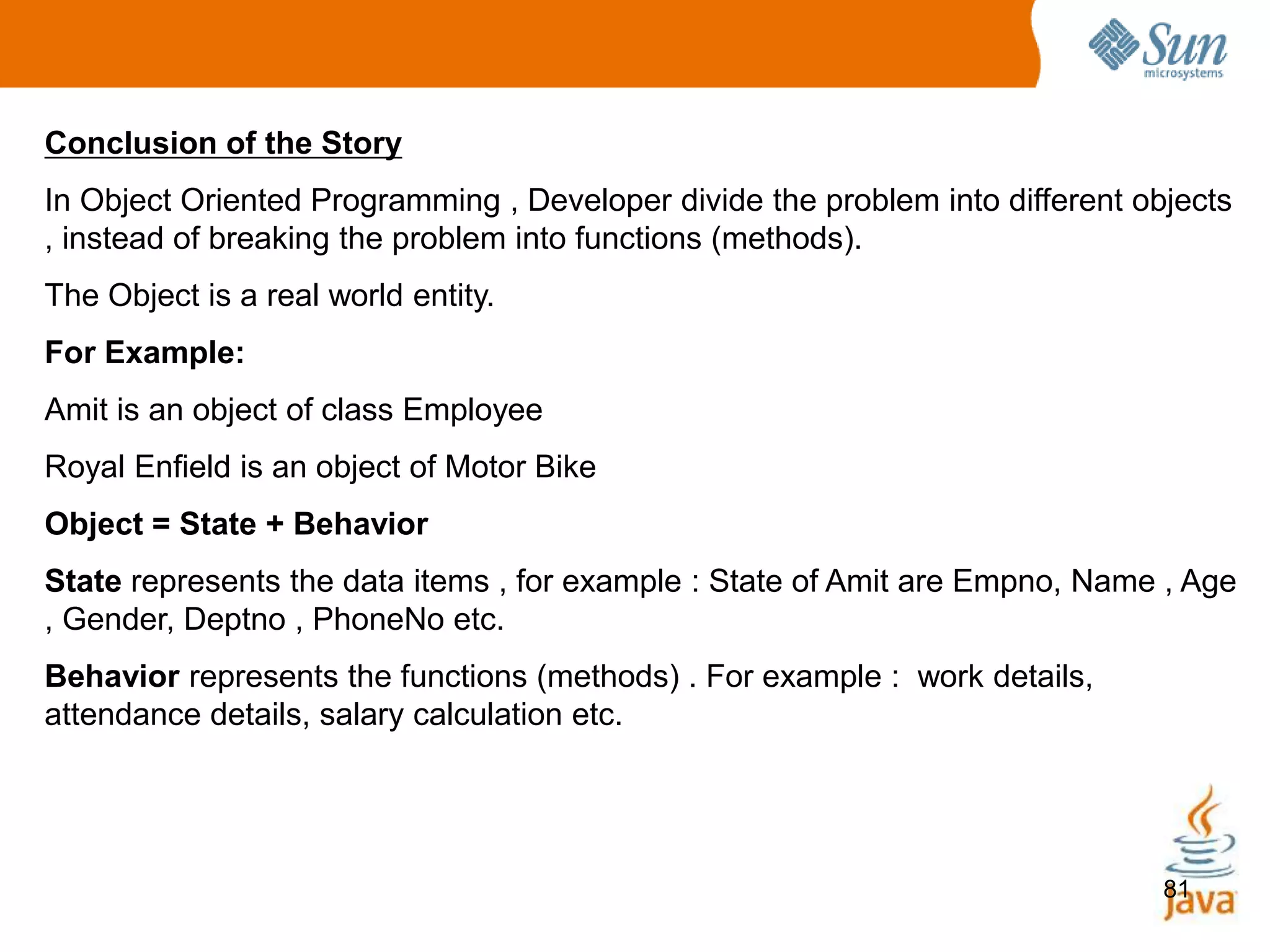 81
Conclusion of the Story
In Object Oriented Programming , Developer divide the problem into different objects
, instead of breaking the problem into functions (methods).
The Object is a real world entity.
For Example:
Amit is an object of class Employee
Royal Enfield is an object of Motor Bike
Object = State + Behavior
State represents the data items , for example : State of Amit are Empno, Name , Age
, Gender, Deptno , PhoneNo etc.
Behavior represents the functions (methods) . For example : work details,
attendance details, salary calculation etc.
 