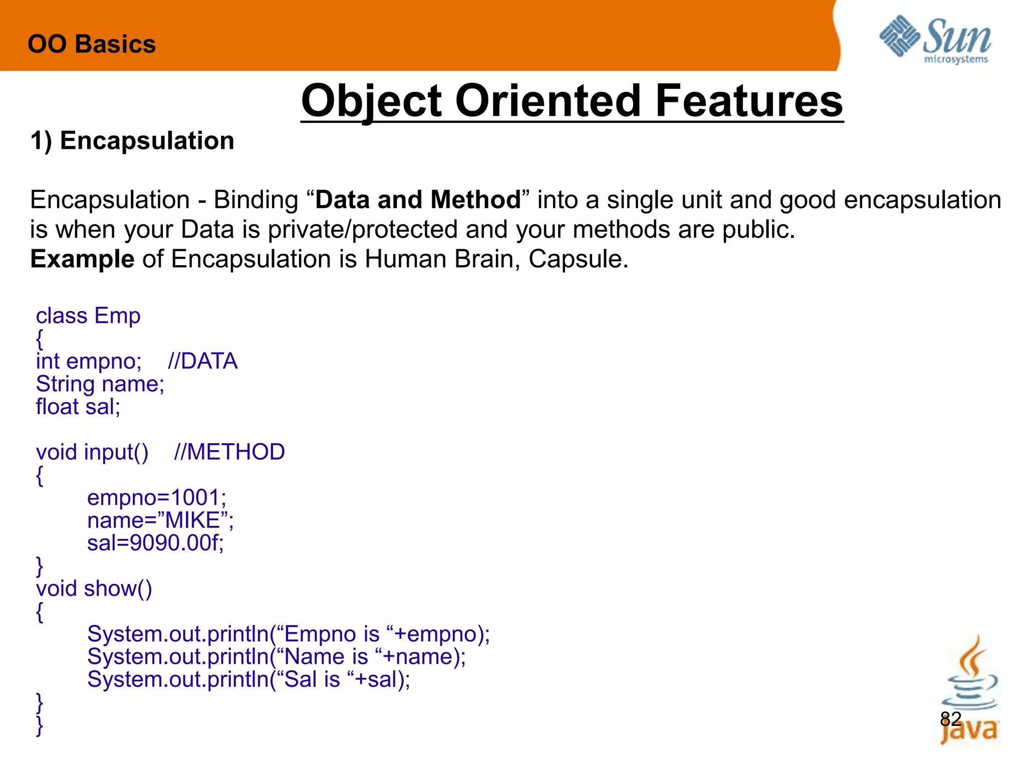 82
Object Oriented Features
1) Encapsulation
Encapsulation - Binding “Data and Method” into a single unit and good encapsulation
is when your Data is private/protected and your methods are public.
Example of Encapsulation is Human Brain, Capsule.
OO Basics
class Emp
{
int empno; //DATA
String name;
float sal;
void input() //METHOD
{
empno=1001;
name=”MIKE”;
sal=9090.00f;
}
void show()
{
System.out.println(“Empno is “+empno);
System.out.println(“Name is “+name);
System.out.println(“Sal is “+sal);
}
}
 