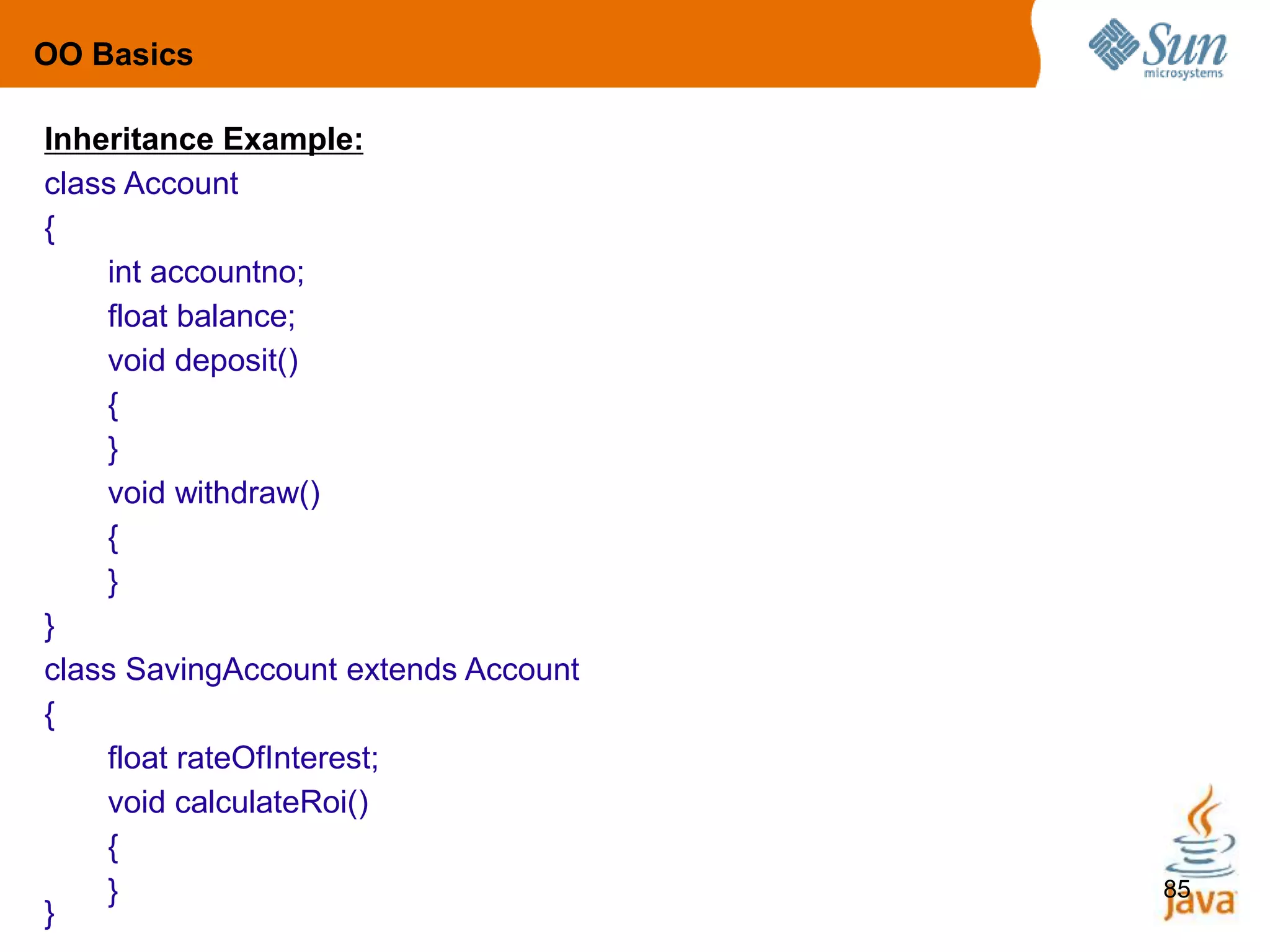 85
Inheritance Example:
class Account
{
int accountno;
float balance;
void deposit()
{
}
void withdraw()
{
}
}
class SavingAccount extends Account
{
float rateOfInterest;
void calculateRoi()
{
}
}
OO Basics
 