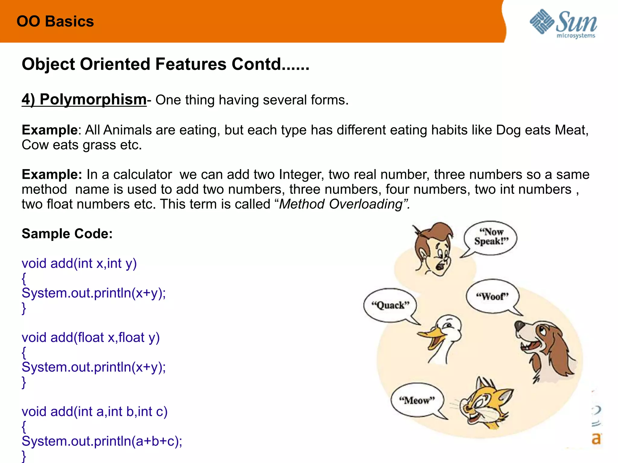 86
4) Polymorphism- One thing having several forms.
Example: All Animals are eating, but each type has different eating habits like Dog eats Meat,
Cow eats grass etc.
Example: In a calculator we can add two Integer, two real number, three numbers so a same
method name is used to add two numbers, three numbers, four numbers, two int numbers ,
two float numbers etc. This term is called “Method Overloading”.
Sample Code:
void add(int x,int y)
{
System.out.println(x+y);
}
void add(float x,float y)
{
System.out.println(x+y);
}
void add(int a,int b,int c)
{
System.out.println(a+b+c);
}
Object Oriented Features Contd......
OO Basics
 
