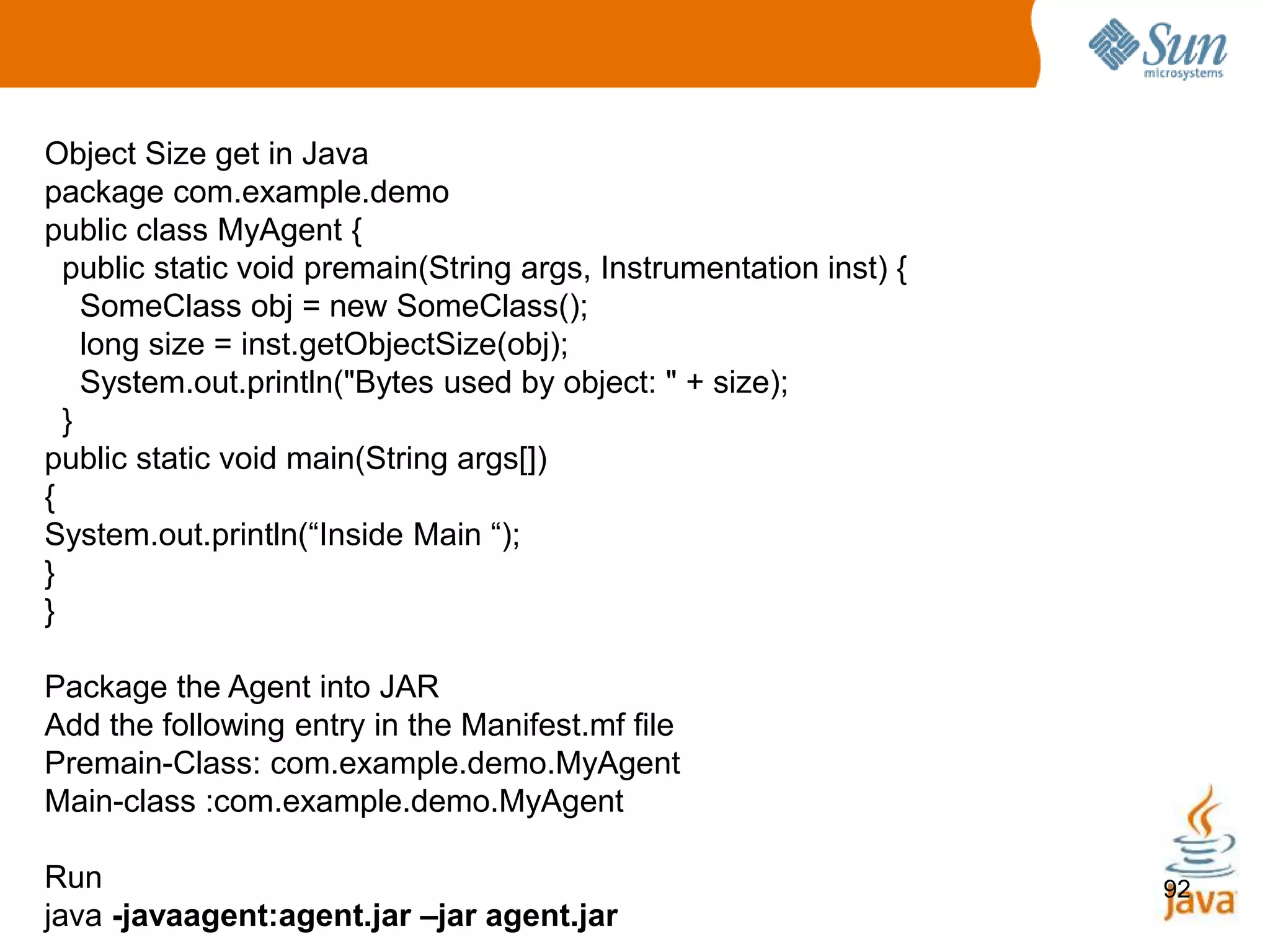 92
Object Size get in Java
package com.example.demo
public class MyAgent {
public static void premain(String args, Instrumentation inst) {
SomeClass obj = new SomeClass();
long size = inst.getObjectSize(obj);
System.out.println("Bytes used by object: " + size);
}
public static void main(String args[])
{
System.out.println(“Inside Main “);
}
}
Package the Agent into JAR
Add the following entry in the Manifest.mf file
Premain-Class: com.example.demo.MyAgent
Main-class :com.example.demo.MyAgent
Run
java -javaagent:agent.jar –jar agent.jar
 