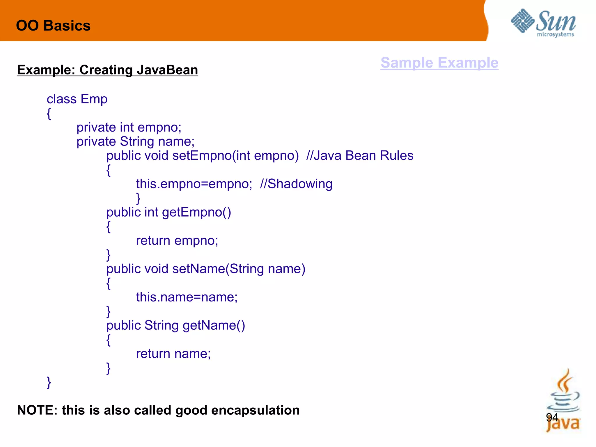 94
Example: Creating JavaBean
class Emp
{
private int empno;
private String name;
public void setEmpno(int empno) //Java Bean Rules
{
this.empno=empno; //Shadowing
}
public int getEmpno()
{
return empno;
}
public void setName(String name)
{
this.name=name;
}
public String getName()
{
return name;
}
}
NOTE: this is also called good encapsulation
OO Basics
Sample Example
 