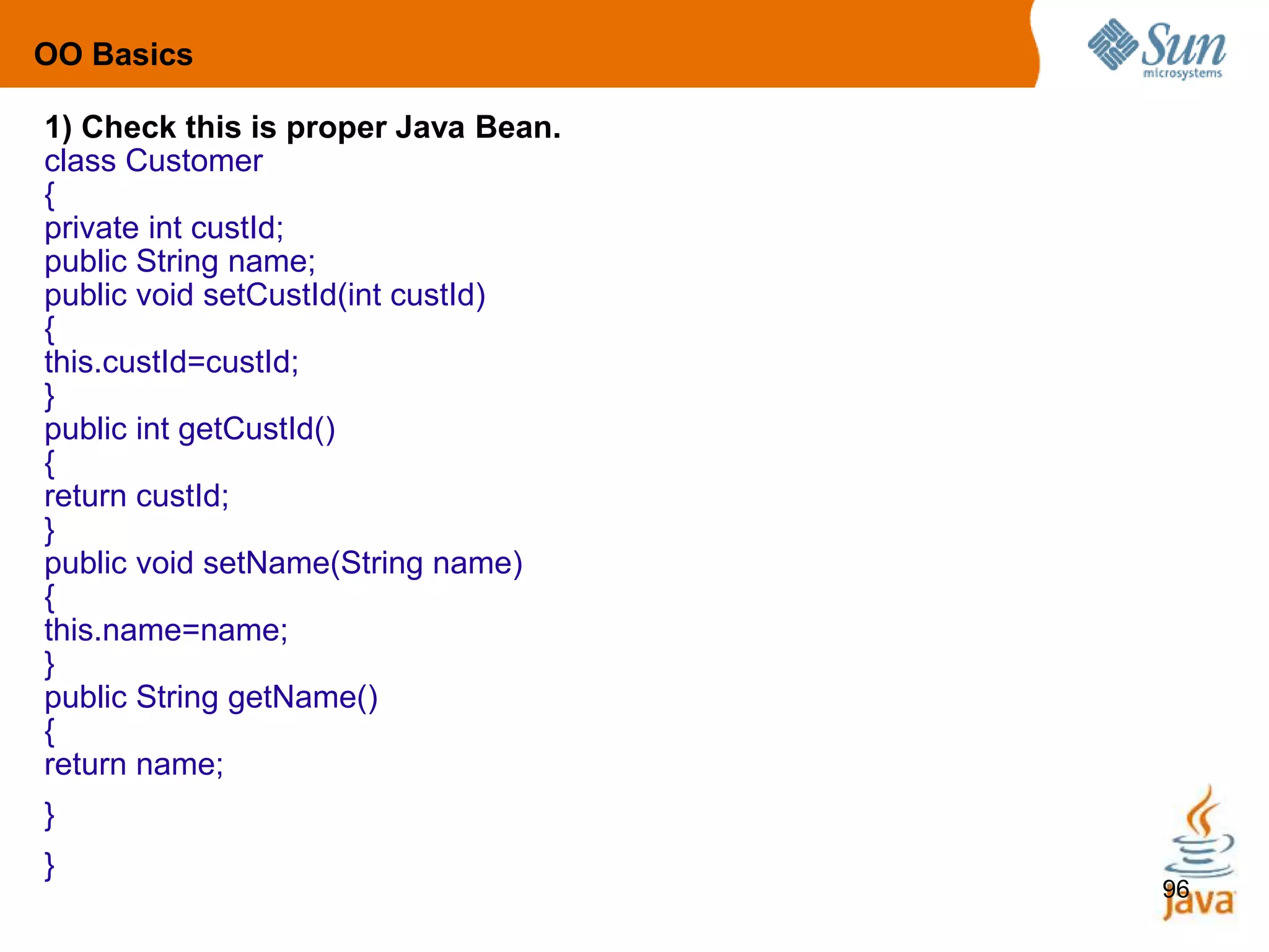 96
1) Check this is proper Java Bean.
class Customer
{
private int custId;
public String name;
public void setCustId(int custId)
{
this.custId=custId;
}
public int getCustId()
{
return custId;
}
public void setName(String name)
{
this.name=name;
}
public String getName()
{
return name;
}
}
OO Basics
 