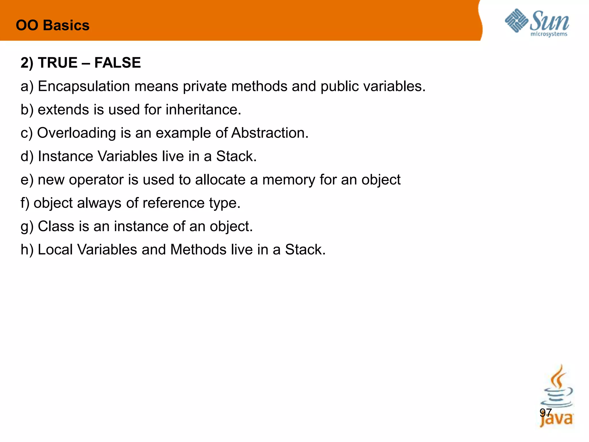 97
2) TRUE – FALSE
a) Encapsulation means private methods and public variables.
b) extends is used for inheritance.
c) Overloading is an example of Abstraction.
d) Instance Variables live in a Stack.
e) new operator is used to allocate a memory for an object
f) object always of reference type.
g) Class is an instance of an object.
h) Local Variables and Methods live in a Stack.
OO Basics
 