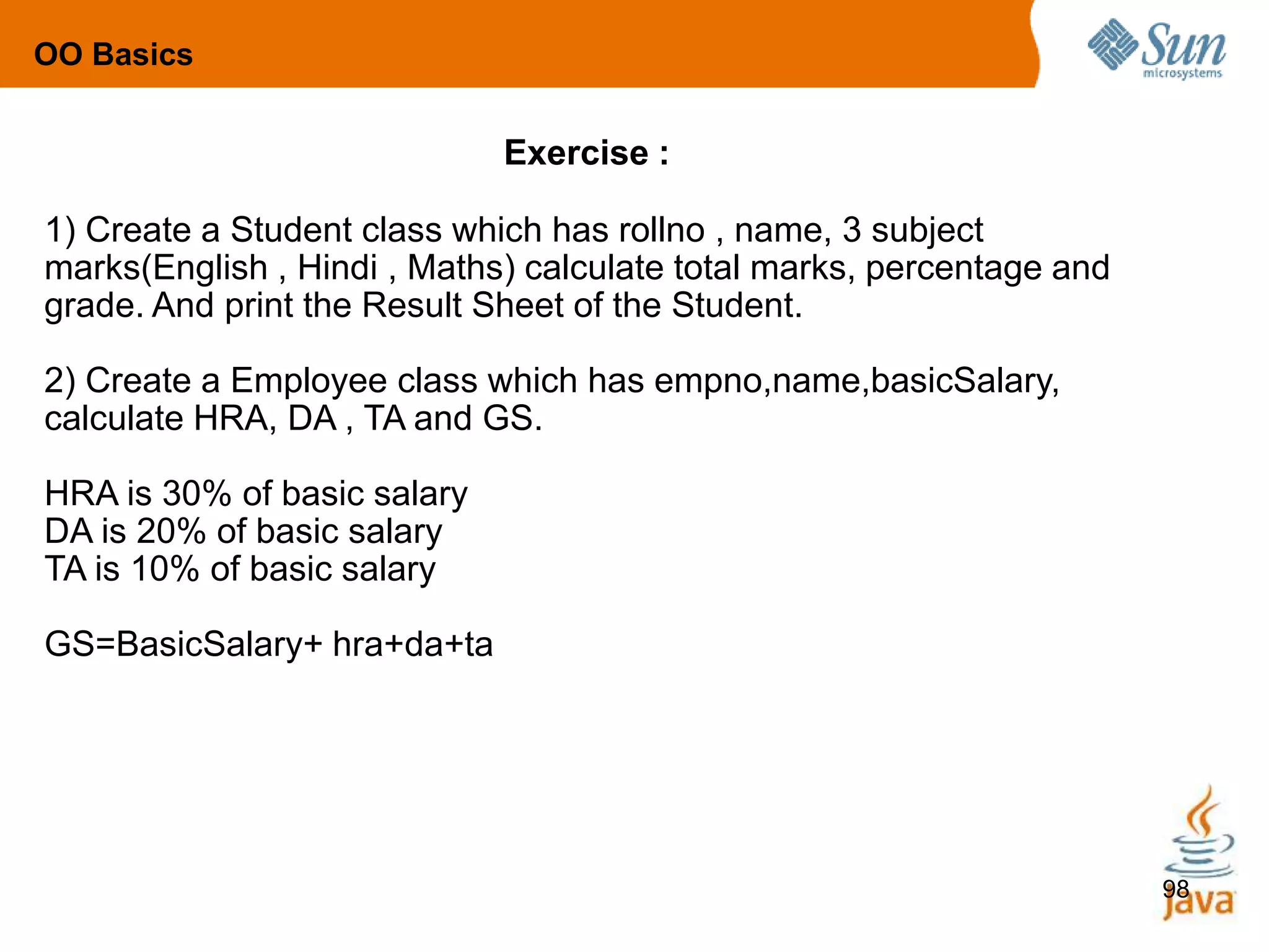 98
Exercise :
1) Create a Student class which has rollno , name, 3 subject
marks(English , Hindi , Maths) calculate total marks, percentage and
grade. And print the Result Sheet of the Student.
2) Create a Employee class which has empno,name,basicSalary,
calculate HRA, DA , TA and GS.
HRA is 30% of basic salary
DA is 20% of basic salary
TA is 10% of basic salary
GS=BasicSalary+ hra+da+ta
OO Basics
 