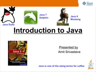 1
Introduction to Java
Presented by
Amit Srivastava
Java Duke
Java 6
Mustang
Java is one of the slang terms for coffee
Java 7
Dolphin
 
