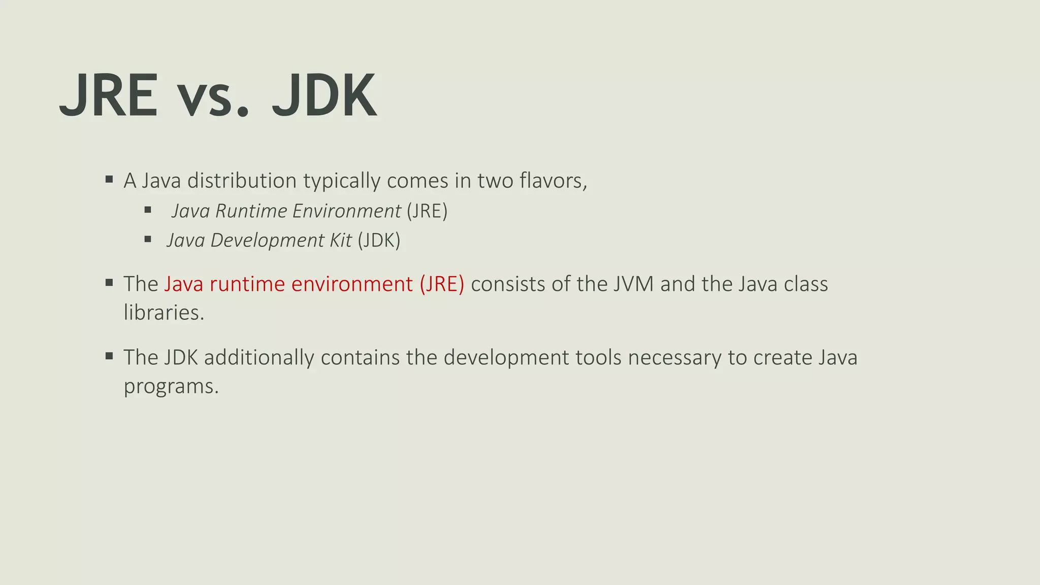 JRE vs. JDK
 A Java distribution typically comes in two flavors,
 Java Runtime Environment (JRE)
 Java Development Kit (JDK)
 The Java runtime environment (JRE) consists of the JVM and the Java class
libraries.
 The JDK additionally contains the development tools necessary to create Java
programs.
 